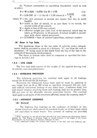 14
(2) *Culvert untrenched on unyielding foundation (such as rock
or piles).
P = W(1.92H - 0.87B) for H > 1.7B (IA)
0.385H
P =2.59 BW Ce' -1) for H < 1.7B where k =--B- (IB)
where P = the unit pressure in pounds per square foot due to earth
backfill.
B = width in feet of trench, or in case there is no trench, the
overall width of the culvert.
H = depth in feet of fill over culvert.
W = effective weight per cubic foot of fill material, which may be
taken as 70 percent, or 83 percent, of actual weight in accord-
ance with above stated provisions.
e = 2.7182818 = base of natural logarithms, abstract number.
(8) Shear in Top Slabs
The maximum shear in the top slabs of culverts under embank-
ments shall be assumed to occur at a distance, "d", out from the wall or
abutment; "d" being equal to the depth from the top of the slab to the
centroid of the tension reinforcement.
The shear in bottom slabs shall be computed as specified for foot-
ings in Article 1.4.6.
1.2.3. - LIVE LOAD
The live load shall consist of the weight of the applied moving load
of vehicles, cars and pedestrians.
1.2.4 - OVERLOAD PROVISION
The following provision for overload shall apply to all loadings
except the H 20 and HS 20 loadings.
Provision for infrequent heavy loads shall be made by applying in
any single lane an H or HS truck as specified, increased 100 per cent,
and without concurrent loading of any other lanes. Combined dead, live
and impact stresses resulting from such loading shall not be greater than
150 per cent of the allowable stresses prescribed herein. The overload
shall apply to all parts of the structure affected, except the roadway deck.**
1.2.5 - HIGHWAY LOADINGS
(AI General
The highway live loadings on the roadways of bridges or inci-
dental structu res shall consist of standard trucks or of lane loads which
are equivalent to truck trains. Two systems of loading are provided,
• Note: Fonnulas IA and lB have been derived from Iowa Engineering Experiment Station
Bulletin 96, "The Theory of External Loads on Closed Conduits in the Light of the Late:-;t
ExpE'!"'iments", by Anson Marston, Director, F~bruary 19, 1930.
** For orthotropic bridges, the roadway deck consists of the deck plate and stiffening ribs.
 