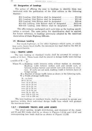 HS
(E) Designation of Loadings
The policy of affixing the year to loadings to identify them was
instituted with the publication of the 1944 edition in the following
manner:
HI0 Loading, 1944 Edition shall be designated ............ HI0-44
H15 Loading, 1944 Edition shall be designated ............ H15-44
H20 Loading, 1944 Edition shall be designated ............ H20-44
H15-S12 Loading, 1944 Edition shall be designated ....... HS15-44
H20-S16 Loading, 1944 Edition shall be designated ...... HS20-44
The affix remains unchanged until such time as the loading specifi-
cation is revised. The same policy for identification shall be applied,
for future reference, to loadings previously adopted by the American
Association of State Highway Officials.
(F) Minimum Loading
For trunk highways, or for other highways which carry, or which
may carry. heavy truck traffic, the minimum live load shall be the HS 15
designated herein.
1.2.6 - TRAFFIC LANES
The lane load ing or standard trucks shall be assumed to occupy a
width of 10 feet. These loads shall be placed in design traffic lanes having
' ,.
a width of W = -N'
Where W, = Roadway width between curbs without median on structure.
Roadway width between median curb and outside curb, or
between median barrier and outside curb with median on struc-
ture. If curbs are not used, roadway width is between faces of
bridge railing.
N = Number of design traffic lanes as shown in the following table.
W = Width of design traffic lane.
Y,. (in feet) N
20 to 30 inc................................... " 2
over :W to 42 inc. ............................... 3
over 42 to G4 inc. ............................... 4
over S4 to 66 inc. ............................... G
over 66 to 78 inc. ............................... 6
over 78 to 90 inc. ............................... 7
over 90 to 102 inc. ............................. 8
over 102 to 114 inc............................ " 9
over 114 to 126 inc.............................. 10
The lane loadings or standard trucks shall be assumed to occupy any
position within their individual design traffic lane which will produce
the maximum stress.
1.2.7 - STANDARD TRUCKS AND LANE LOADS
The wheel spacing, weight distribution, and clearance of the stand-
ard Hand HS trucks shall be as shown in Figures 1.2.5A and L2.5C and
corresponding lane loads shall be as shown in Figure 1.2.5B.
 