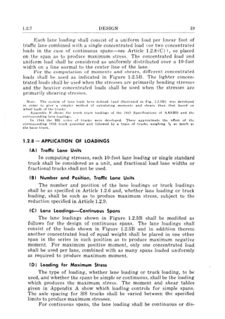 1.2.7 DESIGN 19
Each lane loading iihall consist of a uniform load per lineal' foot of
traffic lane combined with a single concentrated load (or two concentrated
loads in the case of continuous spans-see Article 1.2.S(C)), so placed
on the span as to produce maximum stress. The concentrated load and
uniform load shall be considered as uniformly distributed over a lO-foot
width on a line normal to the center line of the lane.
For the computation of moments and "hears. different concentrated
loads shall be used as indicated in Figure 1.2.5B. The lighter concen-
trated loads shall bt' used when the stresses are primarily bending stresses
and the heavier concentrated loads shall be used when the stresses are
primarily shearing stresses.
Notl': The system of lane loads here d'-'tlned (and illustrah'd in Fig. 1.2.5B) was developed
in order to give a simpler mt'thod of calculating moments and shears than that bas(>d 011
wheel loads of the trucks.
Appendix B shows tht::, truck train loadings of the 1935 Specifications of AASHO and the
corresponding Jane loadings.
In 1944 th/..· HS scrips of trucks were devl·!oped. These aplJroximate the effect of the
corresponding 19:~5 truck preceded and followed by a train of trucks weighing ~ as much as
the basic truck.
1.2.8 - APPLICATION OF LOADINGS
(A I Traffic Lane Units
In computing stresses, each lO-foot lane loading or single standard
truck shall be considered as a unit, and fractional load lane widths or
fractional trucks shall not be used.
(BI Number and Position, Traffic Lane Units
The number and position of the lane loadings or truck loadings
shall be as specified in Article 1.2.6 and, whether lane loading or truck
loading, shall be such as to produce maximum stress, subject to the
reduction specified in Article 1.2.9.
(C I Lane Loadings-Continuous Spans
The lane loadings shown in Figure 1.2.5B shall be modified as
follows for the design of continuous spans. The lane loadings shall
consist of the loads shown in Figure 1.2.5B and in addition thereto
another concentrated load of equal weight shall be placed in one other
span in the series in such position as to produce maximum negative
moment. For maximum positive moment, only one concentrated load
shall be used per lane, combined with as many spans loaded uniformly
as required to produce maximum moment.
(D I Loading for Maximum Stress
The type of loading, whether lane loading or truck loading, to be
used, and whether the spans be simple or continuous, shall be the loading
which produces the maximum stress. The moment and shear tables
given in Appendix A show which loading controls for simple spans.
The axle spacing for HS trucks shall be varied between the specified
limits to produce maximum stresses.
For continuous spans, the lane loading shall be continuous or dis-
 