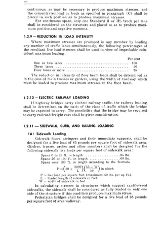 continuous, as may be necessary to produce maximum stresses, and
the concentrated load or loads as specified in paragraph (C) shall be
placed in such position as to produce maximum stresses.
For continuous spans, only one Standard H or HS truck per lane
shall be considered on the structure and placed so as to produce maxi-
mum positive and negative moments.
1.2.9 - REDUCTION IN LOAD INTENSITY
Where maximum stresses are produced in any member by loading
any number of traffic lanes simultaneously, the following percentages of
the resultant live load stresses shall be used in view of improbable coin-
cident maximum loading:
Per cent
One or two lanes ..................................... 100
Three lanes ............................. , .... , .... ,.. 90
Four lanes or more .. ,................................. 75
The reduction in intensity of floor beam loads shall be determined as
in the case of main trusses or girders, using the width of roadway which
must be loaded to produce maximum stresses in the floor beam.
1.2.10 - ELECTRIC RAILWAY LOADING
If highway bridges carry electric railway traffi<.:, the railway loading
shall be determined on the basis of the class of traffi<.: which the bridge
may be expected to <.:arry, The possibility that the bridge may be required
to carry railroad freight cars shall be given consideration.
1.2.11 - SIDEWALK, CURB, AND RAILING LOADING
(A) Sidewalk Loading
Sidewalk floors, stringers and their immediate supports, shall be
designed for a live load of 85 pounds per square foot of sidewalk area.
Girders, trusses, arches and other members shall be designed for the
following sidewalk live loads per square foot of sidewalk area:
Spans 0 to 25 ft. in length ..... , ... , ........... 85 Ibs.
Spans 26 to 100 ft. in length .... ,., ....... , ... 60 Ibs.
Spans over 100 ft. in length according to the formula
(
3000)(55 - W). h' hP = 30 + -C' ---50- III w IC
P = Jive load per square foot (maximum, 60 Ibs. pel' sq. ft.).
L = loaded length of sidewalk in feet.
W = width of sidewalk in feet.
In calculating stresses in structures which support cantilevered
sidewalks, the sidewalk shall be considered as fully loaded on only one
side of the structure if this condition produces maximum stress.
Pedestrian bridges shall be designed for a live load of 85 pounds
per square foot of area walkway.
 