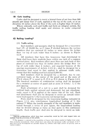 1.2.11 DESIGN 21
I B) Curb Loading
Curbs shall be designed to resist a lateral force of not Jess than 500
pounds per linear foot of curb, applied at the top of the curb, or at an
elevation 10 inches above the floor if the curb is higher than 10 inches.
Where sidewalk, curb and traffic rail form an integral system, the
traffic railing loading shall apply and stresses in curbs computed
accordingly.
Ie) Railing Loading'"
( 1) Traffic railing
Rail members and parapets shall be designed for a transverse
load (p) of 10,000 Ibs. or C times P divided between the various
members that are centered 15 inches or more above the bridge
floor (or top of curb wider than 6 inches) as shown in Figure
1.1.9.
All members that have this transverse load distributed to
them shall have their roadside faces within one inch of a common
vertical plane. Rail members offset more than one inch back of this
plane or centered Jess than 15 inches above the bridge floor (or
top of curb wider than 6 inches), and required because of the
spacing requirements of Article 1.1.9 (A), shall be designed for a
transverse load equal to that applied to adjacent traffic rails,
except that this loading need not exceed 5,000 lbs.
Rail members shall be designed for a moment, due to con-
centrated loads, at the center of the panel and at the posts of
P'L/6 where P' is equal to P, P /2 or P /3 shown in Figure 1.1.9.
The handrail members of combination railing shall be designed
for a moment at center of panel and at posts of O.lwU. L is the
post spacing.
Each attachment of a rail to a post shall be designed for
vertical loads applied upvyard and downward, but not simultane-
ously, equal to P'/4 applied at the center line of the rail. Each
rail attachment shall also be designed to resist an inward trans-
verse load equal to YI the transverse rail design load.
Posts shall be designed for the transverse loading indicated in
Figure 1.1.9, pills simultaneous longitudinal loading of Y! this
amount.H
When the tensile strength of the rail members is main-
tained through a sel'ies of post spaces, the longitudinal loading
may be divided among as many as four posts in this continuous
length. Each traffic post shall also be designed to resist an inde-
• Railing configurations which have been :5uccessfully te;ted by full scale impact tests are
exempt from the provisions of this article.
** The designer is alerted to the possibility of heavy loads being applied at higher level' arms
than normally encountered. Posts which have rails above the minimum traffic rail height of 2'_3"
may have to be investigated fOl' possible impact by vehicles with high ceniers of gravity such as
tractor-trailer::;,
 