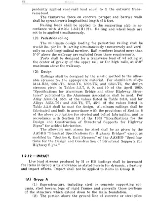 pendently applied roadward load equal to )II the outward trans-
verse load.
The transverse force on concrete parapet and barrier walls
shall be spread over a longitudinal length of 5 feet.
Railing loads shall be applied to the supporting slab in ac-
cordance with Article 1.3.2 (H) (2). Railing and wheel loads are
not to be applied simultaneously.
(2) Pedestrian rail ing
The minimum design loading for pedestrian railing shall be
w=50 lbs. per lin. ft. acting simultaneously transversely and verti-
cally on each longitudinal member. Rail members located more than
5'-0" above the walkway are excluded from these requirements.
Posts shall be designed for a transverse load of wI acting at
the center of gravity of the upper rail, or for high rails, at 5'-0"
maximum above the walkway.
(3) Design
Railings shall be designed by the elastic method to the allow-
able stresses for the appropriate material. For aluminium alloys
5154-H38, 6061-T6, 6063-T6, 6005-T5, and 6351-T5, the design
stresses given in Tables 3.3.7, 8, 9, and 10 of the April 1969,
"Specifications for Aluminum Bridge and other Highway Struc-
tures" published by the Aluminum Association shall be used. For
Alloy A344-T4, 35% of the values listed in Table 3.3.8, and for
Alloys A356-T61 and 356-T6, T7, 45 r;ic of the values listed in
Table 3.3.8 shall be used for design. Aluminum railings shall be
fabricated and built in accordance with the provisions of Section 6
of the above publication for riveted and bolted fabrication, and in
accordance with Section 10 of the 1968 "Specifications fOl the
Design and Construction of Structural Supports for Highway
Signs" for welded fabrication.
The allowable unit stress for steel shall be as given by the
AASHO "Standard Specifications for Highway Bridges" except as
modified by "Section 6, Unit Stresses" of the AASHO "Specifica-
tions for the Design and Construction of Structural Supports for
Highway Signs."
1.2.12 - IMPACT
Live load stresses produced by H or HS loadings shall be increased
for items in Group A by allowance as stated herein for dynamic, vibratory
and impact effects. Impact shall not be applied to items in Group B.
(AI Group A
(1) Superstructure, including steel or concrete supporting col-
umns, steel towers, legs of rigid frames and generally those portions
of the structure which extend down to the main foundation.
(2) The portion above the ground line of concrete or steel piles
 