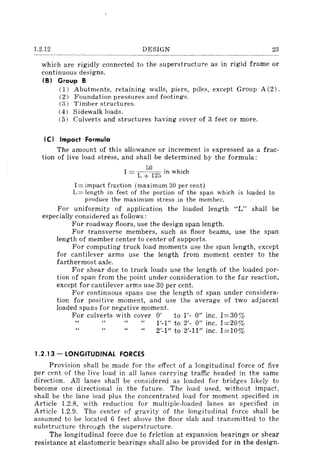 1.2.12 DESIGN 23
which are rigidly connected to the superstructure as in rigid frame or
continuous designs.
(8) Group 8
(1) Abutments, retaining walls, piers, piles, except Group A (2) .
(2) Foundation pressures and footings.
(3) Timber structures.
(4) Sidewalk loads.
(5) Culverts and structures having cover of 3 feet or more.
(C) Impact Formula
The amount of this allowance or increment is expressed as a frac-
tion of live load stress, and shall be determined by the formula:
50 . h· h
I = L + 125 m W IC
1= impact fr:::ction (maximum 30 per cent)
L= length in feet of the portion of the span which is loaded to
produce the maximum stress in the membel".
For uniformity of application the loaded length "L" shall be
especially considered as follows:
For roadway floors, use the design span length.
For transverse members, such as floor beams, use the span
length of member center to center of supports.
For computing truck load moments use the span length, except
for cantilever arms use the length from moment center to the
farthermost axle.
For shear due to truck loads use the length of the loaded por-
tion of span from the point under consideration to the far reaction,
except for cantilever arms use 30 per cent.
For continuous spans use the length of span under considera-
tion for positive moment, and use the average of two adjacent
loaded spans for negative moment.
For culverts with cover 0' to 1'- 0" inc. 1=30%
1.2.13 - LONGITUDINAL FORCES
1'-1" to 2'- 0" inc. 1=20%
2'-1" to 2'-11" inc. 1=10%
Provision shall be made for the effect of a longitudinal force of five
per cent of the live load in all lanes carrying traffic headed in the same
direction. All lanes shall be considered as loaded for bridges likely to
become one directional in the future. The load used, without impact,
shall be the lane load plus the concentrated load for moment specified in
Article l.2.8, with reduction for multiple-loaded lanes as specified in
Article l.2.9. The center of gravity of the longitudinal force shall be
assumed to be located 6 feet above the floor slab and transmitted to the
substructure through the superstructure.
The longitudinal force due to friction at expansion bearings or shear
resistance at elastomeric bearings shall also be provided for in the design.
 