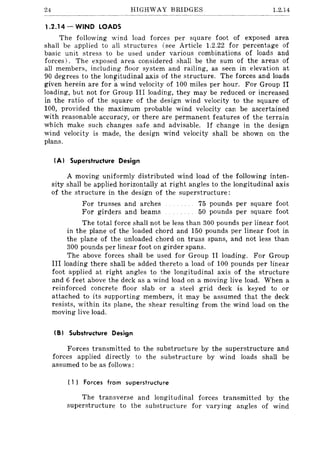 24 HIGHWAY BRIDGES 1.2.14
1.2.14 - WIND LOADS
The following wind load forces per square foot of exposed area
shall be applied to all structures (see Article 1.2.22 for percentage of
basic unit stress to be used under various combinations of loads and
forces). The exposed area considered shall be the sum of the areas of
all members, including floor system and railing, as seen in elevation at
90 degrees to the longitudinal axis of the structure. The forces and loads
given herein are for awind velocity of 100 miles per hour. For Group II
loading, but not for Group III loading, they may be reduced or increased
in the ratio of the square of the design wind velocity to the square of
100, provided the maximum probable wind velocity can be ascertained
with reasonable accuracy, or there are permanent features of the terrain
which make such changes safe and advisable. If change in the design
wind velocity is made, the design wind velocity shall be shown on the
plans.
(AI Superstructure Design
A moving uniformly distributed wind load of the following inten-
sity shall be applied horizontally at right angles to the longitudinal axis
of the structure in the design of the superstructure:
For trusses and arches 75 pounds per square foot
For girders and beams 50 pounds per square foot
The total force shall not be less than 300 pounds per linear foot
in the plane of the loaded chord and 150 pounds per linear foot in
the plane of the unloaded chord on truss spans, and not less than
300 pounds per linear foot on girder spans.
The above forces shaH be used for Group II loading. For Group
III loading there shall be added thereto a load of 100 pounds per linear
foot applied at right angles to the longitudinal axis of the structure
and 6 feet above the deck as a wind load on a moving live load. When a
reinforced concrete floor slab or a steel grid deck is keyed to or
attached to its supporting members, it may be assumed that the deck
resists, within its plane, the shear resulting from the wind load on the
moving live load.
(B I Substructure Design
Forces transmitted to the substructure by the superstructure and
forces applied directly to the substructure by wind loads shall be
assumed to be as follows:
( 1) Forces from superstructure
The transverse and longitudinal forces transmitted by the
superstructure to the substructure for varying angles of wind
 
