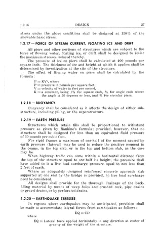 1.2.16 DESIGN 27
stress under the above conditions shall be designed at 150% of the
allowable basic stress.
1.2.17 - FORCE OF STREAM CURRENT, FLOATING ICE AND DRIFT
All piers and other portions of structures which are subject to the
force of flowing water, floating ice, or drift shall be designed to re~;jst
the maximum stresses induced thereby.
The pressure of ice on piers shall be calculated at 400 pounds per
square inch. The thickness of ice and height at which it applies shall be
determined by investigation at the site of the structure.
The effect of flowing water on piers shall be calculated by the
formula:
P = KV", where
P = pressure in pounds per square foot,
V = velocity of water in feet per second,
K = a constant, being 1% for square ends, 112 for angle ends where
the angle is 30 degrees or less, and % for circular piers.
1.2.18 - BUOYANCY
Buoyancy shall be considered as it affects the design of either sub-
structure, including piling, or the superstructure.
1.2.19 - EARTH PRESSURE
Structures which retain fills shall be proportioned to withstand
pressure as given by Rankine's formula; provided, however, that no
structure shall be designed for less than an equivalent fluid pressure
of 30 pounds per cubic fooL
For rigid frames a maximum of one-half of the moment caused' by
earth pressure (lateral) may be used to reduce the positive moment in
the beams, in the top slab, or in the top and bottom slab, as the case
may be.
When highway traffic can come within a horizontal distance from
the top of the structure equal to one-half its height, the pressure shall
have added to it a live load surcharge pressure equal to not less than
2 feet of earth.
Where an adequately designed reinforced concrete approach slab
supported at one end by the bridge is provided, no live load surcharge
need be considered.
All designs shall provide for the thorough drainage of the back-
filling material by means of weep holes and crushed rock, pipe drains
or gravel drains, or by perforated drains.
1.2.20 - EARTHQUAKE STRESSES
In regions where earthquakes may be anticipated, provision shall
be made to accommodate lateral forces from earthquakes as follows:
EQ=CD
where
EQ = Lateral force applied horizontally in any direction at center of
gravity of the weight of the structure.
 