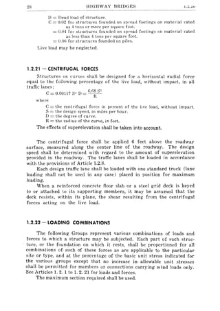 28 HIGHWAY BRIDGES l,z.ZV
D = Dead load of structure.
C = 0.02 for structures founded on spread footing-s on material rated
as 4 tons or more per square foot.
= 0.04 for stl'uctures founded on spread footings on material rated
as less than 4 tons pel' squal'e foot.
= 0.06 for structures founded on piles.
Live load may be neglected.
1.2.21 - CENTRIFUGAL FORCES
Structures on curve~ shall be designed for a horizontal radial force
equal to the following percentage of the live load, without impact, in all
traffic lanes:
C = 0.00117 S" D = 6.f~~ 8
2
where
C = the centrifugal force in percent of the live load, without impact.
S = the design speed, in miles per hour.
D = the degree of curve.
R = the radius of the curve, in feet.
The effects of superelevation shall be taken into account.
The centrifugal force shall be applied 6 feet above the roadway
surface, measured along the center line of the roadway. The design
speed shall be determined with regard to the amount of superelevation
provided in the roadway. The traffic lanes shall be loaded in accordance
with the provisions of Article 1.2.8.
Each design traffic lane shall be loaded with one standard truck (lane
loading shall not be used in any case) placed in position for maximum
loading.
When a reinforced concrete floor slab or a steel grid deck is keyed
to or attached to its supporting members, it may be assumed that the
deck resists, within its plane, the shear resulting from the centrifugal
forces acting on the live load.
1.2.22 - LOADING COMBINATIONS
The following Groups represent various combinations of loads and
forces to which a structure may be subjected. Each part of such struc-
ture, or the foundation on which it rests, shall be proportioned for all
combinations of such of these forces as are applicable to the particular
site or type, and at the percentage of the basic unit stress indicated for
the various groups except that no increase in allowable unit stresses
shall be permitted for members or connections carrying wind loads only.
See Articles 1. 2. 1 to 1. 2. 21 for loads and forces.
The maximum section required shall be used.
 