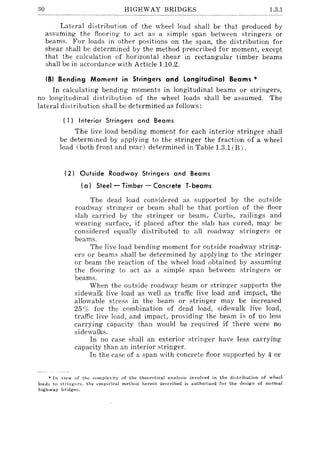30 HIGHWAY BRIDGES 1.3.1
Lateral distribution of the wheel load shaH be that produced by
assuming the flooring to act as a simple span between stringers or
beams. For loads in other positions on the span, the distribution for
shear shall be determined by the method prescribed for moment, except
that the calculation of horizontal shear in rectangular timber beams
shall be in accordance with Article 1.10.2.
(8) Bending Moment in Stringers and Longitudinal Beams *
In calculating bending moments in longitudinal beams or stringers,
no longitudinal distribution of the wheel loads shall be assumed. The
lateral distribution shall be determined as follows:
( 1) Interior Stringers and Beams
The live load bending moment for each interior stringer shall
be determined by applying to the stringer the fraction of a wheel
load (both front and rear) determined in Table 1.3.1 (B).
(2) Outside Roadway Stringers and Beams
(a) Steel - Timber - Concrete T-beams
The dead load considered as supported by the outside
roadway stringer or beam shall be that portion of the floor
slab carried by the stringer or beam., Curbs, railings and
wearing surface, if placed after the slab has cured, may be
considered equally distributed to all roadway stringers or
beams.
The live load bending moment for outside roadway string-
ers or beams shall be determined by applying to the stringer
or beam the reaction of the wheel load obtained by assuming
the flooring to act as a simple span between stringers or
beams.
When the outside roadway beam or stringer supports the
sidewalk live load as weH as traffic live load and impact, the
allowable stress in the beam or stringer may be increased
25% for the combination of dead load, sidewalk live load,
traffic live load, and impact, providing the beam is of no less
carrying capacity than would be required if there were no
sidewalks.
In no case shall an exterior stringer have less carrying
capacity than an interior stringer.
In the case of a span with concrete floor supported by 4 or
* In view of the complexity of the theoretical analY::3is involved in the distribution of wheel
loads to stl'ingers, the l'mJ)irical method herein described is authorized for the design of normal
highway bridges.
 