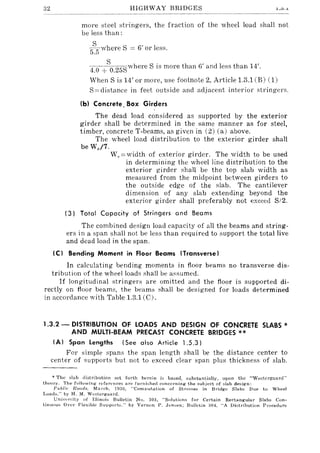 32 HIGHWAY BRIDGES .1..0.1.
more steel stringers, the fraction of the wheel load shall not
be less than:
J3-where S := 6' or less.
5.5
4.0 +SO.25Swhere S is more than 6' and less than 14'.
When S is 14' or more, use footnote 2, Article 1.3.1 (B) (1)
S:=distance in feet outside and adjacent interior stringers.
(bl Concrete. Box Girders
The dead load considered as supported by the exterior
girder shall be determined in the same manner as for steel,
timber, concrete T-beams, as given in (2) (a) above.
The wheel load distribution to the exterior girder shall
be We/7.
W,.:=width of exterior girder. The width to be used
in determining the wheel line distribution to the
exterior girder shall be the top slab width as
measured from the midpoint between girders to
the outside edge of the slab. The cantilever
dimension of any slab extending beyond the
exterior girder shall preferably not exceed S/2.
(3) Total Capacity of Stringers and Beams
The combined design load capacity of all the beams and string-
ers in a span shall not be less than required to support the total live
and dead load in the span.
(C) Bending Moment in Floor Beams (Transverse)
In calculating bending moments in floor beams no transverse dis-
tribution of the wheel loads shall be assumed.
If longitudinal stringers are omitted and the floor is supported di-
rectly on floor beams, the beams shall be designed for loads determined
in accordance with Table 1.3.1 (C).
1.3.2 - DISTRIBUTION OF LOADS AND DESIGN OF CONCRETE SLABS *
AND MUlTI-BEAM PRECAST CONCRETE BRIDGES **
(A) Span Lengths (See also Article 1.5.3)
For simple spans the span length shall be the distance center to
center of supports but not to exceed clear span plus thickness of slab.
* The slab distribution set forth herein is Lased, :substantially, upon the "Wes'U~rgaard"
theory. The following references are furnished concerning the subject of slab de~ign:
Puhlic ROllds, March, 19aO, "Computation of Stresses in Bridge Slabs Due to Wheel
Loads," by H. M. WI.:stergaard.
Uni'ursity of Illinuis Bulletin No. 803, "Solutions for Certain Rectangular Slabs Con-
tinuous Over Flexible SUlJPorb," by Vernon P. JI.'nsen; Bulletin 304. "A Distribution Procedure
 