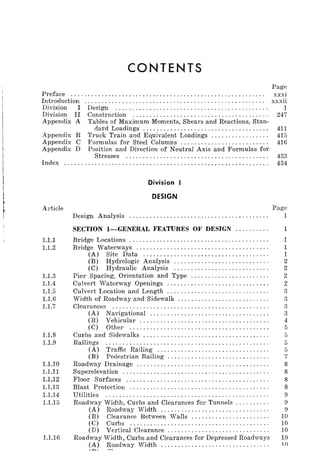 CONTENTS
Page
Preface ......................................................... xxxi
Introduction ..................................................... xxxii
Division I Design ............................................. 1
Division II Construction ........................................ 247
Appendix A Tables of Maximum Moments, Shears and Reactions, Stan-
dard Loadings ..................................... 411
Appendix B Truck Train and Equivalent Loadings ................. 415
Appendix C Formulas for Steel Columns .......................... 416
Appendix D Position and Direction of Neutral Axis and Formulas for
Stresses .......................................... 433
Index 434
Division I
DESIGN
Article Page
1.1.1
1.1.2
1.1.3
1.1.4
1.1.5
1.1.6
1.1.7
1.1.8
1.1.9
1.1.10
1.1.11
1.1.12
1.1.13
1.1.14
1.1.15
1.1.16
Design Analysis ......................................... 1
SECTION I-GENERAL FEATURES OF DESIGN.......... 1
Bridge Locations ........................................ .
Bridge Waterways ...................................... .
(A) Site Data .................................... .
(B) Hydrologic Analysis ........................... .
(C) Hydraulic Analysis ........................... .
Pier Spacing, Orientation and Type ...................... .
Culvert Waterway Openings ............................. .
Culvert Location and Length ............................. .
Width of Roadway and Sidewalk .......................... .
Clearances ............................................. .
(A) Navigational .................................. .
(B) Vehicular ..................................... .
(C) Other ........................................ .
Curbs and Sidewalks .................................... .
Railings ............................................... .
(A) Traffic Railing ................................ .
(B) Pedestrian Railing ............................. .
Roadway Drainage ...................................... .
Superelevation .......................................... .
Floor Surfaces ......................................... .
Blast Protection ........................................ .
Utilities
Roadway Width, Curbs and Clearances for Tunnels ......... .
(A) Roadway Width ............................... .
(B) Clearance Between Walls ...................... .
(C) Curbs ........................................ .
(D) Vertical Clearance ............................. .
Roadway Width, Curbs and Clearances for Depressed Roadways
(A) Roadway Width ............................... .
/T"Io ........
1
1
1
2
2
2
2
3
3
3
3
4
5
5
5
5
7
8
8
8
8
9
!)
9
10
10
10
10
10
 