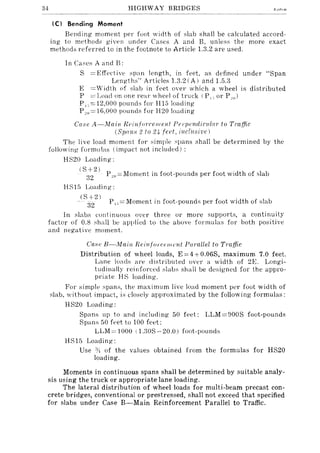 .34 HIGHWAY BRIDGES
(C I Bending Moment
Bending moment per foot width of slab shall be <.:alculated accord-
ing to methods given under Cases A and B, unless the more exact
methods referred to in the footnote to Article 1.3.2 are used.
In Case,; A and B;
S =Effective span length, in feet, as defined under "Span
Lengths" Articles 1.3.2 (A) and 1.5.i3
E ='idth of slab in feet over ,vhich a wheel is distributed
P = Load on one rear whepl of tru<.:k (P, -, or P "0)
P,-,=12,OOO pounds for H1510ading
P"0=16,OOO pounds for H20 loading
Case A-Alain Reinfurcell/elli Ppl'pendiclIZa)' tv Traffic
(Spons 2 to 24 teet, inelles/vel
The live load moment for simple .~pans shall be determined by the
following formulas (impact not included) ;
HS20 Loading;
( S + 2 ) . .
32 p"" = Moment 111 foot-pounds per foot w1dth of slab
HS15 Loading;
(S-+-21
P",=Moment in foot-pounds per foot width of slab
32
In slabs continuous over three or more supports, a continuity
factor of O.S shall be applied to the above formulas for both positive
and negative moment.
Case B-Main Reinfo}'c('lIwnt Parallel to Traffic
Distribution of wheel loads, E ==4 +0.06S, maximum 7.0 feet.
Lane loads a1'e distributed over a width of 2E. Longi-
tudinally reillfor<.:ed slabs shall be designed for the appro-
priate HS loading.
For simple spans, the maximum live load moment per foot width of
slab, without impact, is closely approximated by the following formulas;
HS20 Loading;
Spans up to and including 50 feet; LLM=900S foot-pounds
Spans 50 ft>et to lOO feet;
LLM= 1000 (l.30S-20.0) foot-pounds
HSHi Loading;
Use Yl of the values obtained from the formulas for HS20
loading,
Moments in continuous spans shall be determined by suitable analy-
sis using the truck or appropriate lane loading.
The lateral distribution of wheel loads for multi-beam precast con-
crete bridges, conventional or prestressed, shall not exceed that specified
for slabs under Case B-Main Reinforcement Parallel to Traffic.
 