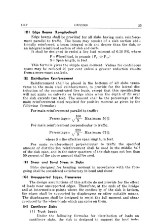 1.3.2 DESIGN
(D) Edge Beams (Longitudinal)
Edge beams shall be provided for all slabs having main reinforce-
ment parallel to traffic. The beam may consist of a slab section addi-
tionally reinforced, a beam integral with and deeper than the slab, or
an integral reinforced section of slab and curb.
It shall be designed to resist a live load moment of 0.10 PS, where
P=Wheelload, in pounds (P,; or P 20 )
S = Span length, in feet
This formula gives the simple span moment. Values for continuous
spans may be reduced 20 per cent unless a greater reduction results
from a more exact analysis.
(E) Distribution Reinforcement
Reinforcement shall be placed in the bottoms of all slabs trans-
verse to the main steel reinforcement, to provide for the lateral dis-
tribution of the concentrated live loads, except that this specification
will not apply on cu Iverts or bridge slabs when the depth of fill over
the slab exceeds two feet. The amount shall be the percentage of the
main reinforcement steel required for positive moment as given by the
following formulas:
For main reinforcement parallel to traffic:
P
100.
ercentage= yS- MaXImum 50%
For main reinforcement perpendicular to traffic:
P
220. of
ercentage= y S- MaXImum 67;;0
where S=the effective span length, in feeL
For main reinforcement perpendicular to traffic the specified
amount of distribution reinforcement shall be used in the middle half
of the slab span, and in the outer quarters of the slab span not less than
50 percent of the above amount shall be used.
(F) Shear and Bond Stress in Slabs
Slabs designed for bending moment in accordance with the fore-
going shall be considered satisfactory in bond and shear.
(G) Unsupported Edges, Transverse
The design assumptions of this article do not provide for the effect
of loads near unsupported edges. Therefore, at the ends of the bridge
and at intermediate points where the continuity of the slab is broken,
the edges shall be supported by diaphragms or other suitable means.
The diaphragms shall be designed to resist the full moment and shear
produced by the wheel loads which can come on them.
(H) Cantilever Slabs
( 1) Truck loads
Under the following formulas for distribution of loads on
cantilever slabs, the slab is designed to support the lOl'lrt ;nil",_
 