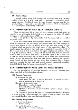 1.3.2 DESIGN 37
(J) Median Slabs
Raised median slabs shall be designed in accordance with the pro-
visions of this article with truck loadings so placed as to produce maxi-
mum stresses. Combined dead, live and impact stresses may be not
greater than 150 percent of the allowable stresses. Flush median slabs
shall be designed without any overstress.
1.3.3 - DISTRIBUTION OF WHEEL LOADS THROUGH EARTH FILLS
When the depth of fill is 2 feet or more, concentrated loads shaH be
considered as uniformly distributed over a square, the sides of which
are equal to HI times the depth of fill.
The shear produced by such loads shall be calculated as provided
for dead loads.
When such areas from several concentrations overlap, the total load
shall be considered as uniformly distributed over the area defined by
the outside limits of the individual areas, but the total width of dis-
tribution shall not exceed the total width of the supporting slab. For
single spans, the effect of live load may be neglected when the depth of
fill is more than 8 feet and exceeds the span length; for multiple spans
it may be neglected when the depth of fill exceeds the distance between
faces of end supports or abutments. When the depth of fill is less than
2 feet the wheel load shall be distributed as in slabs with concentrated
loads. When the calculated live load and impact moment in concrete
slabs, based on distribution of the wheel load through fills as herein
outlined, exceeds the live load and impact moment calculated according
to Article 1.3.2, then the latter moment shall be used.
1.3.4 - DISTRIBUTION OF WHEEL LOADS ON TIMBER FLOORING
For the calculation of bending moments in timber flooring each
wheel load shall be distributed as follows:
(A) Flooring Transverse
In direction of span:
Over width of tire (10 inches for HI0; 15 inches for H15;
and 20 inches for H20 loading.)
Normal to direction of span:
Plank floor: width of plank
Laminated floor: 15 inches
Splined or doweled floor, not less than 5Y:! inches thick: 4 times
thickness.
For transverse flooring the span shalI be taken as the clear distance
between stringers plus one-half the width of one stringer, but shall
not exceed the clear span plus the floor thickness.
(B) Flooring Longitudinal
In direction of span:
Point loading
Normal to direction of span:
Plank floor: width of plank
 