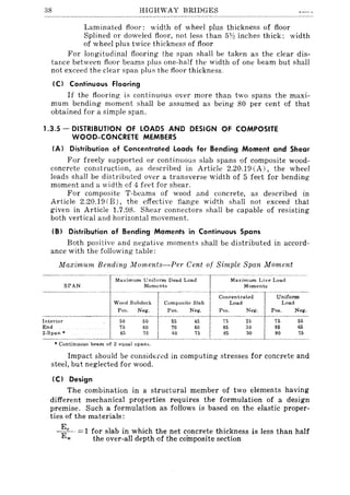 38 HIGHWAY BRIDGES
Laminated floor: width of wheel plus thickness of floor
Splined or doweled floor, not less than 5Y:: inches thick: width
of wheel plus twice thickness of floor
For longitudinal flooring the span shall be taken as the clear dis-
tance between floor beams plus one-half the width of one beam but shall
not exceed the clear span plus the floor thickness,
(C) Continuous Flooring
If the flooring is continuous over more than two spans the maxi-
mum bending moment shall be assumed as being 80 per cent of that
obtained for a simple span.
1.3.5 - DISTRIBUTION OF LOADS AND DESIGN OF COMPOSITE
WOOD-CONCRETE MEMBERS
(A) Distribution of Concentrated Loads for Bending Moment and Shear
For freely supported or continuous slab spans of composite wood-
concrete construction, as described in Article 2.20.19 (A), the wheel
loads shall be distributed over a transverse width of 5 feet for bending
moment and a width of 4 feet for shear.
For composite T-beams of wood and concrete, as described in
Article 2.20.19 (B), the effective flange width shall not exceed that
given in Article 1.7.98. Shear connectors shall be capable of resisting
both vertical and horizontal movement.
(BI Distribution of Bending Moments in Continuous Spans
Both positive and negative moments shall be distributed in accord-
ance with the following table:
Maximum Bending Moments-Per Cent of Simple Span Moment
---~~~:------TM~Xi~-~;;'--~~~~~D~~d-L;;-';d----- -"'Ma~i~~:e~~~e Load
------- ~tWO"''O",~' tCO~~""'" ",' ,;,;;::;,,;,·L:-Ut~~-Pa.;. Neg. Pos. Neg. Pos. Neg. Pos. Neg.
- - - - --~~~-- - ----- --- -- ~----
Intenor 50 50 55 45 75 25 75 55
~~~~_*--_______ ~~ __~~ _ ~~____2~ _ ~~ ___~~_____~~____~~
• Continuous beam of 2 equal spans.
Impact should be considtr~d in computing stresses for concrete and
steel, but neglected for wood.
(C) Design
The combination in a structural member of two elements having
different mechanical properties requires the formulation of a design
premise. Such a formulation as follows is based on the elastic proper-
ties of the materials:
~c . = 1 for slab in which the net concrete thickness is less than half
w the over-all depth of the composite section
 