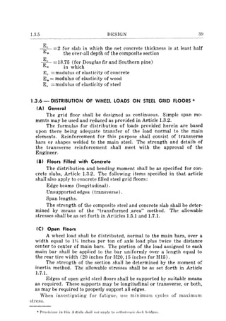 1.3.5 DESIGN 39
~c =2 for slab in which the net concrete thickness is at least half
w the over-all depth of the composite section
E
E" =18.75 (for Douglas fir and Southern pine)
w in which
Ec =modulus of elasticity of concrete
Ew= modulus of elasticity of wood
Es =modulus of elasticity of steel
1.3.6 - DISTRIBUTION OF WHEEL LOADS ON STEEL GRID FLOORS *
(A) General
The grid floor shall be designed as continuous. Simple span mo-
ments may be used and reduced as provided in Article 1.3.2.
The formulas for distribution of loads provided herein are based
upon there being adequate transfer of the load normal to the main
elements. Reinforcement for this purpose shall consist of transverse
bars or shapes welded to the main steel. The strength and details of
the transverse reinforcement shall meet with the approval of the
Engineer.
(B) Floors Filled with Concrete
The distribution and bending moment sha!l be as specified for con-
crete slabs, Article 1.3.2. The following items specified in that article
shall also apply to concrete filled steel grid floors:
Edge beams (longitudinal).
Unsupported edges (transverse).
Span lengths.
The strength of the composite steel and concrete slab shall be deter-
mined by means of the "transformed .area" method. The allowable
stresses shall be as set forth in Articles 1.5.1 and 1.7.1.
(C) Open Floors
A wheel load shall be distributed, normal to the main bars, over a
width equal to 1l;t inches per ton of axle load plus twice the distance
center to center of main bars. The portion of the load assigned to each
main bar shall be applied to the bar uniformly over a length equal to
the rear tire width (20 inches for H20, 15 inches for HI5).
The strength of the section shall be determined by the moment of
inertia method. The allowable stresses shall be as set forth in Article
1.7.1.
Edges of open grid steel floors shall be supported by suitable means
as required. These supports may be longitudinal or transverse, or both,
as may be required to properly support all edges.
When investigating for fatigue, use minimum cycles of maximum
stress.
* Provisions in this A rticle shall not apply to Ol'thotropic deck bridges.
 