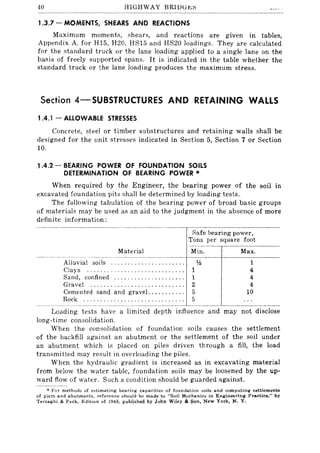 40 HIGHWAY BRlDGt:::s
1.3.7 - MOMENTS, SHEARS AND REACTIONS
Maximum moments, shears, and reactions are given in tables,
Appendix A. for H15, H20, HS15 and HS20 loadings. They are calculated
for the standard truck or the lane loading applied to a single lane on the
basis of freely supported spans. It is indicated in the table whether the
standard truck or the lane loading produces the maximum stress.
Section 4-SUBSTRUCTURES AND RETAINING WALLS
1.4.1 - ALLOWABLE STRESSES
Concrete, steel or timber substructures and retaining walls shall be
designed for the unit stresses indicated in Section 5, Section 7 or Section
10.
1.4.2 - BEARING POWER OF FOUNDATION SOILS
DETERMINATION OF BEARING POWER '"
When required by the Engineer, the bearing power of the soil in
excavated foundation pits shall be determined by loading tests.
The following tabulation of the bearing power of broad basic groups
of materials may be used as an aid to the judgment in the absence of more
definite information:
Safe bearing power,
Tons per square foot
Material Min. Max.
--------.~--------
Alluvial soils . . . . . . . . . . . . . . . . . . . . . 1;2
Clays ............................. 1
Sand, confined ..................... 1
Gravel ............................ 2
Cemented sand and gravel ........... 5
Rock .............................. 5
1
4
4
4
10
Loading tests have a limited depth influence and may not disclose
long-time consolidation.
When the consolidation of foundation soils causes the settlement
of the backfill against an abutment or the settlement of the soil under
an abutment which is placed on piles driven through a fill, the load
transmitted may result in overloading the piles.
When the hydraulic gradient is increased as in excavating material
from below the water table, foundation soils may be loosened by the up-
ward flow of water. Such a condition should be guarded :lgainst.
• For method::; of e::;timating bearing capacities of foundation soils and computing settlements
of piers and abutments, reference should be made to "Soil Mechanics in Engineering Practice," by
Terzaghi & Peck. Edition of 1948. published by John Wiley & Son, New York, N. Y.
 