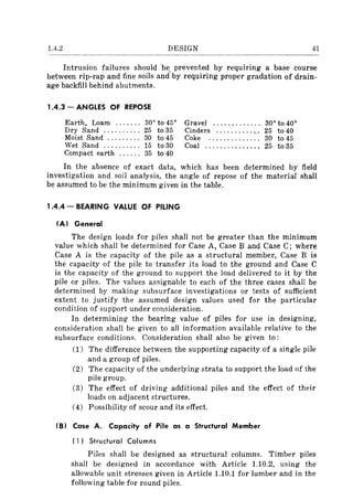 1.4.2 DESIGN 41
Intrusion failures should be prevented by reqUlrmg a base course
between rip-rap and fine soils and' by requiring proper gradation of drain-
age backfill behind abutments.
1.4.3 - ANGLES OF REPOSE
Earth, Loam ....... 30° to 45° Gravel ............. 30° to 40°
Dry Sand .......... 25 to 35 Cinders ............. 25 to 40
Moist Sand ......... 30 to 45 Coke .............. 30 to 45
Wet Sand .......... 15 to 30 Coal ............... 25 to 35
Compact earth ...... 35 to 40
In the absence of exact data, which has been determined by field
investigation and soil analysis, the angle of repose of the material shall
be assumed to be the minimum given in the table.
1.4.4 - BEARING VALUE OF PILING
(A) General
The design loads for piles shall not be greater than the minimum
value which shall be determined for Case A, Case B and Case C; where
Case A is the capacity of the pile as a structural member, Case B is
the capacity of the pile to transfer its load to the ground and Case C
is the capacity of the ground to support the load delivered to it by the
pile or piles. The values assignable to each of the three cases shall be
determined by making subsurface investigations or tests of sufficient
extent to justify the assumed design values used for the particular
condition of support under consideration.
In determining the bea.ring value of piles for use in designing,
consideration shall be given to all information available relative to the
subsurface conditions. Consideration shall also be given to:
(1) The difference between the supporting capacity of a single pile
and a group of piles.
(2) The capacity of the underlying strata to support the load of the
pile group.
(3) The effect of driving additional piles and the effect of their
loads on adjacent structures.
(4) Possibility of scour and its effect.
(B) Case A. Capacity of Pile as a Structural Member
( 1) Structural Columns
Piles shall be designed as structural columns. Timber piles
shall be designed in accordance with Article 1.10.2, using the
allowable unit stresses given in Article 1.10.1 for lumber and in the
following table for round piles.
 