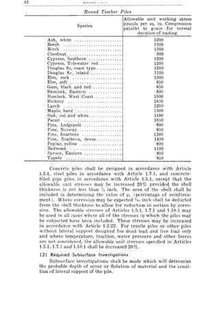 42
Round Timber Piles
Species
Ash, white ................... .
Beech ........................ .
Birch ........................ .
Chestnut ..................... .
Cypress, Southern ............. .
Cypress, Tidewater red ......... .
Douglas fir, coast type .......... .
Douglas fir, inland ............. .
Elm, rock .................... .
Elm, soft ..................... .
Gum, black and red ............ .
Hemlock, Eastern ............. .
Hemlock, West Coast ........... .
Hickory ...................... .
Larch ........................ .
Maple, hard ................... .
Oak, red and white ............. .
Pecan ......................... .
Pine, Lodgepole ............... .
Pine, Norway ................. .
Pine, Southern ................ .
Pine, Southern, dense .......... .
Poplar, yellow ................. .
Redwood ..................... .
Spruce, Eastern ............... .
Tupelo ....................... .
Allowable unit working stress
pounds per sq. in. Compression
parallel to grain for normal
duration of loading
1200
1300
1300
900
1200
1200
1200
1100
1300
850
850
800
1000
1650
1200
1300
1100
1650
800
850
1200
1400
800
1100
850
850
Concrete piles shall be designed in accordance with Article
1.5.1, steel piles in accordance with Article 1.7.1, and concrete-
fi'lled pipe piles in accordance with Article 1.5.1, except that the
allowable unit stresses may be increased 20% provided the shell
thickness is not less than V! inch. The area of the shell shall be
included in determining the value of p, (percentage of reinforce-
ment). Where corrosion may be expected ~!Jo; inch shall be deducted
from the shell thickness to allow for reduction in section by corro-
sion. The allowable stresses of Articles 1.5.1, 1.7.1 and 1.10.1 may
be used in all cases where all of the stresses to which the piles may
be subjected have been included. These stresses may be increased
in accordance with Article 1.2.22. For trestle piles or other piles
without lateral support designed for dead load and live load only
and where temperature, traction, water pressure and other forces
are not considered, the allowable unit stresses specified in Articles
1.5.1,1.7.1 and 1.10.1 shall be decreased 20%,
(2) Required Subsurface Investigations
Subsurface investigations shall be made which will determine
the probable depth of scour or flotation of material and the condi-
tion of lateral support of the pile.
 