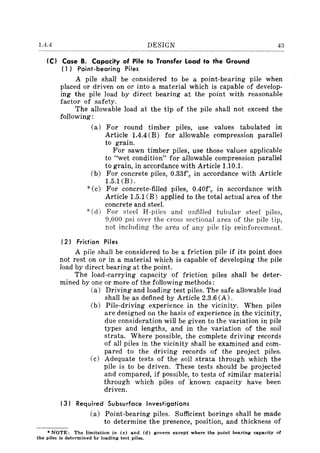 1.4.4 DESIGN 43
IC) Case B. Capacity of Pile to Transfer Load to the Ground
(1) Point-bearing Piles
A pile shall be considered to be a point-bearing pile when
placed or driven on or into a material which is capable of develop-
ing the pile load by direct bearing at the point with reasonable
factor of safety.
The allowable load at the tip of the pile shall not exceed the
following:
(a) For round timber piles, use values tabulated in
Article 1.4.4 (B) for allowable compression parallel
to grain.
For sawn timber piles, use those values applicable
to "wet condition" for allowable compression parallel
to grain, in accordance with Article 1.10.1.
(b) For concrete piles, 0.33f'c in accordance with Article
1.5.1 (B).
*(c) For concrete-filled piles, 0.40f'c in accordance with
Article 1.5.l(B) applied to the total actual area of the
concrete and steel.
-l(. (d) For steel H-piles and unfilled tubular steel piles,
9,000 psi over the cross sectional area of the pile tip,
not including the area of any pile tip reinforcement.
(2) Friction Piles
A pile shall be considered to be a friction pile if its point does
not rest on or in a material which is capable of developing the pile
load by direct bearing at the point.
The load-carrying capacity of friction piles shall be deter-
mined by one or more of the following methods:
(a) Driving and loading test piles. The safe allowable load
shall be as defined by Article 2.3.6 (A).
(b) Pile-driving experience in the vicinity. When piles
are designed on the basis of experience in the vicinity,
due consideration will be given to the variation in pile
types and lengths, and in the variation of the soil
strata. Where possible, the complete driving records
of all piles in the vicinity shall be examined and com-
pared to the driving records of the project piles.
(c) Adequate tests of the soil strata through which the
pile is to be driven. These tests should be projected
and compared, if possible, to tests of similar material
through which piles of known capacity have been
driven.
(3) Required Subsurface Investigations
(a) Point-bearing piles. Sufficient borings shall be made
to determine the presence, position, and thickness of
• NOTE: The limitation in (c) and (d) govern except where the point bearing capacity of
the piles i. determined by loading test piles.
 