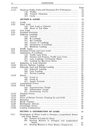 vi
Article
1.1.17
1.2.1
1.2.2
1.2.3
1.2.4
1.2.5
1.2.6
1.2.7
1.2.8
1.2.9
1.2.10
1.2.11
1.2.12
1.2.13
1.2.14
1.2.15
1.2.16
1.2.17
1.2.18
1.2.19
1.2.20
1.2.21
1.2.22
1.3.1
CONTENTS
Roadway Width, Curbs and Clearances For Underpasses ..... .
(A) Widths ....................................... .
( B) Vertical Clearance ............................ .
(C) Curbs ........................................ .
Page
10
10
12
12
SECTION 2-LOADS ..................................... 12
Loads ................................................. .
Dead Load ............................................. .
(A) Unit Load on Culverts ......................... .
(B) Shear in Top Slabs ............................ .
Live Load .............................................. .
Overload Provision ...................................... .
Highway Loadings ...................................... .
(A) General ...................................... .
(B) H Loadings ................................... .
(C) HS Loadings ........ , .... , .................... .
(D) Classes of Loadings ........................... .
(E) Designation of Loadings ........................ .
(F) Minimum Loading ............................. .
Traffic Lanes ........................................... .
Standard Trucks and Lane Loads ......................... .
Application of Loadings ................................. .
(A) Traffic Lane Units ............................. .
(B) Number and Position, Traffic Lane Units ......... .
(C) Lane Loadings-Continuous Spans .......... , ... .
(D) Loading for Maximum Stress ................... .
Reduction in Load Intensity ............................. .
Electric Railway Loading ............................... .
Sidewalk, Curb and Railing Loading ...................... .
(A) Sidewalk Loading ............................. .
(B) Curb Loading ................................. .
(C) Railing Loading ............................... .
Impact ................................................. .
(A) Group A .................................... " .
(B) Group B ...................................... .
(C) Impact Formula ............................... .
Longitudinal Forces ..................................... .
Wind Loads ........................................ , ... .
(A) Superstructure Design ......................... .
(B) Substructure Design ........................... .
(C) Overturning Forces ........................... .
Thermal Forces ......................................... .
Uplift ................................................. .
Force of Stream Current, Floating Ice and Drift ........... .
Buoyancy .............................................. .
Earth Pressure ......................................... .
Earthquake Stresses .................................... .
Centrifugal Forces ...................................... .
Loading Combinations ................................... .
12
12
13
14
14
14
14
14
15
16
16
18
18
18
18
19
19
19
19
19
20
20
20
20
21
21
22
22
23
23
23
24
24
24
26
26
26
27
27
27
27
28
28
SECTION 3-DISTRIBUTION OF LOADS ................. 29
Distribution of Wheel Loads to Stringers, Longitudinal Beams
and Floor Beams ..................................... .
(A) Position of Loads for Shear ..................... .
(B) Bending Moment in Stringers and Longitudinal
Beams ...................................... .
(C) Bending Moment in Floor Beams (Transverse) ... .
29
29
30
32
 