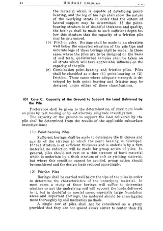 44
the material which is capable of developing point-
bearing, and the log of borings shall show the nature
of the overlying strata in order that the extent of
lateral support may be determined. If the point-
bearing stratum is of doubtful thickness and quality,
the borings shall be made to such sufficient depth be-
low this stratum that the capacity of a friction pile
may be determined.
(b) Friction piles. Borings shall be made to an elevation
well below the expected elevation of the pile tips and
accurate logs of these borings shall be made. In those
cases where the piles are to be designed on the basis
of soil tests, undisturbed samples shall be taken on
all strata which will have appreciable influence on the
capacity of the pile.
(c) Combination point-bearing and friction piles. Piles
shall be classified as either (1) point-bearing or (2)
friction. Those cases where adequate strength is de-
veloped by both point bearing and friction may be
designed under either of these classifications.
(0) Case C. Capacity of the Ground to Support the Load Delivered by
the Pile
Preference shall be given to the determination of maximum loads
on piles by test loading or by satisfactory subgrade investigation.
The capacity of the ground to support the load delivered by the
pile shall be determined from the results of the applicable subsurface
investigations:
( 1) Point·bearing Piles
Sufficient borings shall be made to determine the thickness and
quality of the stratum in which the point bearing is developed.
If that stratum is of sufficient thickness and is underlain by a firm
material, no reduction will be made for group action of piles. In
general, piles should not rest on a thin stratum of hard material
which is underlain by a thick stratum of soft or yielding material,
but where this condition cannot be avoided, group action should
be considered and the design loads reduced accordingly.
(2) Friction Piles
Borings shall be carried well below the tips of the piles in order
to determine the characteristics of the underlying material. In
most cases a study of those borings will suffice to determine
whether or not the underlying soil will.support the loads delivered
to it, but in doubtful or special cases, especially large foundation
areas and important footings, the material should be investigated
more thoroughly by soil mechanics methods.
A single row of piles shall not be considered as a group
provided that they are not spaced closer center to center than 2Y.l
 