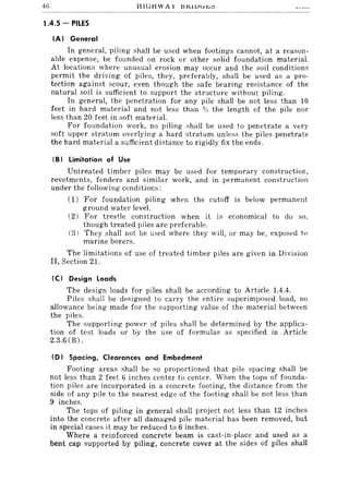 46 HlllJ:i WAY 15~11J.:r j',,,
1.4.5 - PILES
(A) General
In general, piling shall be used when footings cannot, at a reason-
able expense, be founded on rock or other solid foundation material.
At locations where unusual erosion may occur and the soil conditions
permit the driving of piles, they, preferably, shall be used as a pro-
tection against scour, even though the safe bearing resistance of the
natural soil is sufficient to support the structure without piling.
In general, the penetration for any pile shall be not less than 10
feet in hard material and not less than V;, the length of the pile nor
less than 20 feet in soft material.
For foundation work, no piling shall be used to penetrate a very
soft upper stratum overlying a hard stratum unless the piles penetrate
the hard material a sufficient diRtance to rigidly fix the ends.
(B) Limitation of Use
Untreated timber piles may be used for temporary construction,
revetments, fenders and similar work, and in permanent construction
under the following conditions:
(1) For foundation piling when the cutoff is below permanent
ground water level.
(2) For trestle construction when it is economical to do so,
though treated piles are preferable.
(3) They shall not be used where they will, or may be, exposed to
marine borers.
The limitations of use of treated timber piles are given in Division
II, Section 21.
(C) Design Loads
The design loads for piles shall be according to Article 1.4.4.
Piles shall be designed to carry the entire superimposed load, no
allowance being made for the supporting value of the material between
the piles.
The supporting power of piles shall be determined by the applica-
tion of test loads or by the use of formulas as specified in Article
2.3.6 (B).
ID) Spacing, Clearances and Embedment
Footing areas shall be so proportioned that pile spacing shall be
not less than 2 feet 6 inches center to center. When the tops of founda-
tion piles are incorporated in a concrete footing, the distance from the
side of any pile to the nearest edge of the footing shall be not less than
9 inches.
The tops of piling in general shall project not less than 12 inches
into the concrete after all damaged pile material has been removed, but
in special cases it may be reduced to 6 inches.
Where a reinforced concrete beam is cast-in-place and used as a
bent cap supported by piling, concrete cover at the sides of piles shall
 