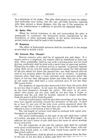 1.4.5 DESIGN 47
be a minimum of six inches. The piles shall project at least six inches,
and preferably nine inches, into the cap; provided, however, concrete
piles may project a lesser distance into the cap if the projection of
the pile reinforcement is sufficient to provide for adequate bond.
(E) Batter Piles
When the lateral resistance to the soil surrounding the piles is
inadequate to counteract the horizontal forces transmitted to the
foundation or when increased rigidity of the entire structure is re-
quired, batter piles shall be used in the foundation.
(F) Buoyancy
The effect of hydrostatic pressure shall be considered in the design
as provided in Article 1.2.18.
(G) Concrete Piles (Precast)
Precast concrete piles shall be of approved size and shape. If a
square section is employed, the corners shall be chamfered at least one
inch. Piles, preferably, shall be cast with a driving point and for hard
driving, preferably shall be shod with a metal shoe of approved pattern.
Piling may be either of uniform section or tapered. In general, tapered
piling shall not be used for trestle construction except for that portion
of the pile which lies below the ground line; nor shall tapered piles be
used in any location where the piles are to act as columns. In general,
concrete piles shall have a cross sectional area, measured above the
taper, of not less than 140 square inches and when they are to be used
in salt water they shall have a cross sectional area of not less than
220 square inches.
. The diameter of tapered piles measured 2 feet from the point shall
be not less than 8 inches. In all cases the diameter shall be considered
as the least dimension through the center. The point in all cases,
where steel points are not used, shall be not less than 6 inches in
diameter and the pile shall be beveled, tapered or sloped uniformly
from the point to 2 feet from the point.
Vertical reinforcement shall be provided consisting of not less than
four bars spaced uniformly around the perimeter of the pile. It shall
be at least 1~ per cent of the total cross section measured above the
taper, except that if more than four bars are used, the number may be
reduced to four in the bottom 4 feet of the pile.
The full length of vertical steel shall be enclosed with spiral rein-
forcement or equivalent hoops.
The spiral reinforcement at the ends of the pile shall have a pitch
of 3 inches, and gage of not less than No.5 (U.S. Steel Wire Gage). In
addition the top 6 inches of pile shall have five turns of spiral winding
at one-inch pitch.
For the remainder of the pile the vertical steel shall be enclosed
with spiral reinforcement No.5 gage (U.S. Steel Wire Gage) with not
more than 6-inch pitch, or with l.4-inch round hoops spaced not more
than 6-inch centers.
The reinforcement shall be placed at a clear distance from the face
of the pile of not less than 2 inches and when t.hp nijp" ""0 fn~ "an ;~
 
