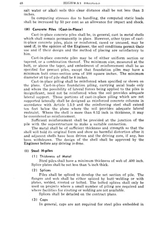 48 HIGH WAY l:SJ:HlJu"'u
salt water or alkali soils this clear distance shall be not less than 3
inches.
In computing stresses due to handling, the computed static loads
shall be increased by 50 per cent as an allowance for impact and shock.
(H) Concrete Piles (Cast-in-Place)
Cast-in-place concrete piles shall be, in general, cast in metal shells
which shall remain permanently in place. However, other types of cast-
in-place concrete pile~, plain or reinforced, cased or uncased, may be
used if, in the opinion of the Engineer, the soil conditions permit their
use and if their design and the method of placing are satisfactory to
him.
Cast-in-place concrete piles may be of either uniform section or
tapered, or a combination thereof. The minimum size, measured at the
butt, or above the taper, and embedment of reinforcement shall be as
specified for precast piles, except that foundation piles may have a
minimum butt cross-section area of 100 square inches. The minimum
diameter at tip of pile shall be 8 inches.
Cast-in-place piling shall be reinforced when specified or shown on
the plans. Cast-in-place foundation piling, carrying axial loads only
and where the possibility of lateral forces being applied to the piles is
insignificant, need not be reinforced when the soil provides adequate
lateral support. Those portions of cast-in-place piling which are not
supported laterally shall be designed as reinforced concrete columns in
accordance with Article 1.5.9 and the reinforcing steel shall extend
ten feet below the plane where the soil provides adequate lateral
restraint. Where the shell is more than 0.12 inch in thickness, it may
be considered as reinforcement.
Sufficient reinforcement shall be provided at the junction of the
pile with the superstructure to make a suitable connection.
The metal shall be of sufficient thickness and strength so that the
shell will hold its original form and show no harmful distortion after it
and adjacent shells have been driven and the driving core, if any, has
been withdrawn. The design of the shell shall be approved by the
Engineer before any driving is done.
(I) Steel H-piles
( 1 I Th ickness of Metal
Steel pile:> shall have a minimum thickness of web of .400 inch.
Splice plates shall be not less than % inch thick.
(2) Splices
Piles shall be spliced to develop the net section of pile. The
flanges and web shall be either spliced by butt 'welding or with
plates, welded, riveted or bolted. The bolted splices shall only be
used on projects where a small number of piling are required and
where facilities for riveting or welding are not available.
Splices shall be detailed on the contract plans.
(3) Caps
In general, caps are not required for steel piles embedded in
 