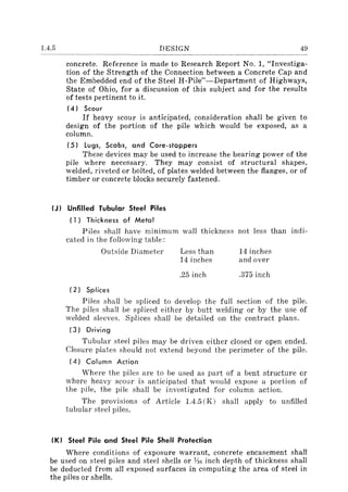 1.4.5 DESIGN 49
concrete. Reference is made to Research Report No.1, "Investiga-
tion of the Strength of the Connection between a Concrete Cap and
the Embedded end of the Steel H-Pile"-Department of Highways,
State of Ohio, for a discussion of this subject and for the results
of tests pertinent to it.
(4) Scour
If heavy scour is anticipated, consideration shall be given to
design of the portion of the pile which would 'be exposed, as a
column.
(5) lugs, Scabs, and Core-stoppers
These devices may be used to increase the bearing power of the
pile where necessary. They may consist of structural shapes,
welded, riveted or bolted, of plates welded between the flanges, or of
timber or concrete blocks securely fastened.
(J) Unfilled Tubular Steel Piles
(1) Thickness of Metal
Piles shall have minimum wall thickness not less than indi-
cated in the following table:
Outside Diameter
(2) Splices
Less than
14 inches
.25 inch
14 inches
and over
.375 inch
Piles shall be spliced to develop the full section of the pile.
The piles shall be splieed either by butt welding or by the use of
welded sleeves. Splices shall be detailed on the contract plans.
(3) Driving
Tubular steel piles may be driven either closed or open ended.
Closure plates should not extend beyond the perimeter of the pile.
(4) Column Action
Where the piles are to be used as part of a bent structure or
where heavy scour is anticipated that would expose a portion of
the pile, the pile shall be investigated for column action.
The provisions of Article 1.4.5 (K) shall apply to unfilled
tubular steel piles.
(K) Steel Pile and Steel Pile Shell Protection
Where conditions of exposure warrant, concrete encasement shall
be used on steel piles and steel shells or lAG inch depth of thickness shall
be deducted from all exposed surfaces in computing the area of steel in
the piles or shells.
 