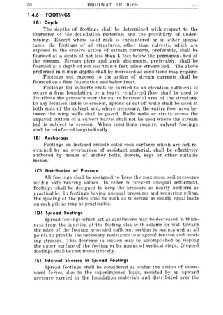 50 HIGHWAY BKUJGj<;~
1.4.6 - FOOTINGS
(AI Depth
The depths of footings shall be determined with respect to the
character of the foundation materials and the possibility of under-
mining. Except where solid rock is encountered or in other special
cases, the footings of all structures, other than culverts, which are
exposed to the erosive action of stream currents, preferably, shall be
founded at a depth of not less than 4 feet below the permanent bed of
the stream. Stream piers and arch abutments, preferably, shall be
founded at a depth of not less than 6 feet below stream bed. The above
preferred minimum depths shall be increased as conditions may require.
Footings not exposed to the action of stream currents shall be
founded on a firm foundation and below frost.
Footings for culverts shall be carried to an elevation sufficient to
secure a firm foundation, or a heavy reinforced floor shall be used to
distribute the pressure over the entire horizontal area of the structure.
In any location liable to erosion, aprons or cut-off walls shall be used at
both ends of the culvert and, where necessary, the entire floor area be-
tween the wing walls shall be paved. Baffle walls or struts across the
unpaved bottom of a culvert barrel shall not be used where the stream
bed is subject to erosion. When conditions require, culvert footings
shall be reinforced longitudinally.
(B) Anchorage
Footings on inclined smooth solid rock surfaces which are not re-
strained by an overburden of resistant material, shall be effectively
anchored by means of anchor bolts, dowels, keys or other suitable
means.
(C I Distribution of Pressure
All footings shall be designed to keep the maximum soil pressures
within safe bearing values. In order to prevent unequal settlement,
footings shall be designed to keep the pressure as nearly uniform as
practicable. In footings having unequal pressures and requiring piling,
the spacing of the piles shall be such as to secure as nearly equal loads
on each pile as may be practicable.
(D) Spread Footings
Spread footings which act as cantilevers may be decreased in thick-
ness from the junction of the footing slab with column or wall toward
the edge of the footing, provided sufficient section is maintained at all
points to provide the necessary resistance to diagonal tension and bend-
ing stresses. This decrease in section may be accomplished by sloping
the upper surface of the footing or by means of vertical steps. Stepped
footings shall be cast monolithically.
(E) Internal Stresses in Spread Footings
Spread footings shall be considered as under the action of down-
ward forces, due to the superimposed loads, resisted by an upward
pressure exerted by the foundation materials and distributed over the
 