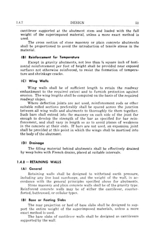 1.4.7 DESIGN 53
cantilever supported at the abutment stem and loaded with the full
weight of the superimposed material, unless a more exact method is
used.
The cross section of stone masonry or plain concrete abutments
shall be proportioned to avoid the introduction of tensile stress in the
material.
IB) Reinforcement for Temperature
Except in gravity abutments, not less than "l1l square inch of hori-
zontal reinforcement per foot of height shall be provided near exposed
surfaces not otherwise reinforced, to resist the formation of tempera-
ture and shrinkage cracks.
Ie) Wing Walls
Wing walls shall be of sufficient length to retain the roadway
embankment to the required extent and to furnish protection against
erosion. The wing lengths shall be computed on the basis of the required
roadway slopes.
Where deflection joints are not used, reinforcement rods or other
suitable rolled sections preferably shall be spaced across the junction
between all wing walls and abutments to thoroughly tie them together.
Such bars shall extend into the masonry on each side of the jOint far
enough to develop the strength of the bar as specified for bar rein-
forcement, and shall vary in length so as to avoid planes of weakness
in the concrete at their ends. If bars are not used, an expansion joint
shall be provided at this point in which the wings shall be mortised into
the body of the abutment.
(D) Drainage
The filling material behind abutments shall be effectively drained
by weep holes with French drains, placed at suitable intervals.
1.4.8 - RETAINING WALLS
(A) General
Retaining walls shall be designed to withstand earth pressure,
including any live load surcharge, and the weight of the wall, in ac-
cordance with the general principles specified above for abutments.
Stone masonry and plain concrete walls shall be of the gravity type.
Reinforced concrete walls may be of either the cantilever, counter-
forted, buttressed, or cellular types.
(B) Base or Footing Slabs
The rear projection or heel of base slabs shall be designed to sup-
port the entire weight of the superimposed materials, unless a more
exact method is used.
The base slabs of cantilever walls shall be designed as cantilevers
supported by the wall.
 