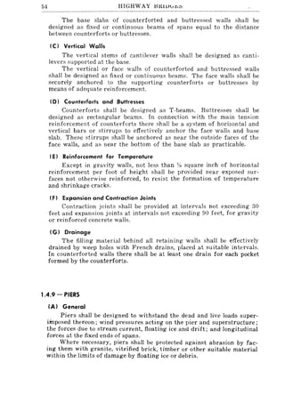 54 HIGHWAY HKIUu~;:'
The base slabs of counterforted and buttressed walls shall be
designed as fixed or continuous beams of spans equal to the distance
between counterforts or buttresses.
IC) Vertical Walls
The vertical stems of cantilever walls shall be designed as canti-
levers supported at the base.
The vertical or face walls of counterforted and buttressed walls
shall be designed as fixed or continuous beams. The face walls shall be
securely anchored to the supporting counterforts or buttresses by
means of adequate reinforcement.
ID) Counterforts and Buttresses
Counterforts shall be designed as T-beams. Euttresses shall be
designed as rectangular beams. In connection with the main tension
reinforcement of counterforts there shall be a system of horizon tal and
vertical bars or stirrups to effectively anchor the face walls and base
slab. These stirrups shall be anchored as near the outside faces of the
face walls, and as near the bottom of the base slab as practicable.
IE) Reinforcement for Temperature
Except in gravity walls, not less than :1< square inch of horizontal
reinforcement per foot of height shall be provided near exposed sur-
faces not otherwise reinforced, to resist the formation of temperature
and shrinkage cracks.
IF) Expansion and Contraction Joints
Contraction joints shall be provided at intervals not exceeding 30
feet and expansion joints at intervals not exceeding 90 feet, for gravity
or reinforced concrete walls.
I G) Drainage
The filling material behind all retaining walls shall be effectively
drained by weep holes with French drains, placed at suitable intervals.
In counterforted walls there shall be at least one drain for each pocket
formed by the counterforts.
1.4.9 - PIERS
{AI General
Piers shall be designed to withstand the dead and Jive loads super-
imposed thereon; wind pressures acting on the pier and superstructure;
the forces due to stream current, floating ice and drift; and longitudinal
forces at the fixed ends of spans.
Where necessary, piers shall be protected against abrasion by fac-
ing them with granite, vitrified brick, timber or other suitable material
within the limits of damage by floating ice or debris.
 