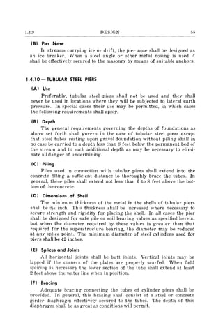 1.4.9 DESIGN 55
IB) Pier Nose
In streams carrying ice or drift, the pier nose shall be designed as
an ice breaker. When a steel angle or other metal nosing is used it
shall be effectively secured to the masonry by means of suitable anchors.
1.4.10 - TUBULAR STEEL PIERS
IA) Use
Preferably, tubular steel piers shall not be used and they shall
never be used in locations where they will be subjected to lateral earth
pressure. In special cases their use may be permitted, in which cases
the following requirements shall apply.
IB) Depth
The general requirements governing the depths of foundations as
above set forth shall govern in the case of tubular steel piers except
that steel tubes resting upon gravel foundation without piling shall in
no case be carried to a depth less than 8 feet below the permanent bed of
the stream and to such additional depth as may be necessary to elimi-
nate all danger of undermining.
Ie) Piling
Piles used in connection with tubular piers shall extend into the
concrete filling a sufficient distance to thoroughly brace the tubes. In
general, these piles shall extend not less than 6 to 8 feet above the bot-
tom of the concrete.
(D) Dimensions of Shell
The minimum thickness of the metal in the shells of tubular piers
shall be ¥Is inch. This thickness shall be increased where necessary to
secure strength and rigidity for placing the shell. In all cases the pier
shall be designed for safe pile or soil bearing values as specified herein,
but when the diameter required by these values is greater than that
required for the superstructure bearing, the diameter may be reduced
at any splice point. The minimum diameter of steel cylinders used for
piers shall be 42 inches.
IE) Splices and Joints
All horizontal joints shall be butt joints. Vertical joints may be
lapped if the corners of the plates are properly scarfed. When field
splicing is necessary the lower section of the tube shall extend at least
2 feet above the water line when in position.
IF) Bracing
Adequate bracing connecting the tubes of cylinder piers shall be
Drovided. In general, this bracing shall consist of a steel or concrete
girder diaphragm effectively secured to the tubes. The depth of this
diaphragm shall be as great as conditions will permit.
 