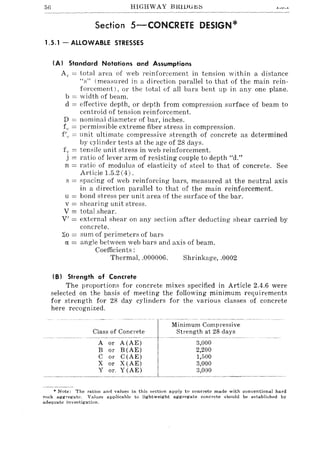 56 HIGHWAY B1HlJGl!;::;
Section 5-CONCRETE DESIGN*
1.5.1 - ALLOWABLE STRESSES
(A) Standard Notations and Assumptions
A" == total area of web reinforcement in tension within a distance
"s" (measured in a direction parallel to that of the main rein-
forcement), or the total of all bars bent up in anyone plane.
b == width of beam.
d == effective depth, or depth from compression surface of beam to
centroid of tension reinforcement.
D == nominal diameter of bar, inches.
fe == ]lermisc;ible extreme fiber stress in compression,
f/" == unit ultimate compressive strength of concrete as determined
by l:ylinder tests at the age of 28 days.
f" ten::;ile unit stress in web reinforcement.
.i == ratio of lever arm of resisting couple to depth "d."
n == ratio of modulus of elasticity of steel to that of concrete. See
Article 1.5.2 (4) .
s == spacing of web reinforcing bars, measured at the neutral axis
in a direction parallel to that of the main reinforcement.
u == bond stress ]ler unit area of the surface of the bar.
v == shearing unit stress.
V == total shear.
V' = external shear on any section after deducting shear carried by
concrete.
::So == sum of perimeters of bars
rL = angle between web bars and axis of beam.
Coefficients:
Thermal, .000006. Shrinkage, .0002
(B) Strength of Concrete
The proportions for concrete mixes specified in Article 2.4.6 were
selected on the basis of meeting the following minimum requirements
for strength for 28 day cylinders for the various classes of concrete
here recognized.
Class of Concrete
A or A(AE)
B or B(AE)
C or C(AE)
X or X(AE)
Y or, Y(AE)
Minimum Compressive
Strength at 28 days
3,000
2,200
1,500
3,000
3,000
• Note: The ratios and values in this section apply to concrete made with conventional hard
rock aggregate. Values applicable to lightweight aggregate concrete should be established by
adequate investigation.
 