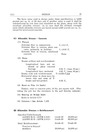 1.5.1 DESIGN 57
The basic value used in design under these specifications is 3,000
pounds per sq. in. at 28 days and if another value is used it shall be
substantiated by test data and stipulated on the plans, along with the
resultant allowable stresses. In no case shall the ultimate strength
upon which allowable stresses are based exceed 4,500 pounds per sq. in.,
except for prestressed concrete.
(C) Allowable Stresses - Concrete
( 1) Flexure
Extreme fiber in compression f,.=0.4 f'r
Extreme fiber in tension, plain con-
crete, primarily in footings f,.=0.03 f'c
Extreme fiber in tension, reinforced
concrete None
(2) Shear
Beams without web reinforcement:
Longitudinal bars not an-
chored or plain concrete
footings 0.02 f',. (max. 75 psi.)
Longitudinal bars anchored 0.03 f'" (max. 90 psi.)
Beams with web reinforcement V=0.075 f'"bjd
Horizontal shear in shear keys be-
tween slab and stem of T-
beams and box girders 0.15 f'c
(3) Bond on Piles (in Seals)
Timber, steel or concrete piles, 10 Ibs. per square inch. (Pro-
viding the pile has the resistance to the pull thereby induced.)
(4) Bearing on Bridge Seats
Refer to Article 1.7.8
(5) Columns - See Article 1.5.9.
(0) Allowable Stresses - Reinforcement
Specified Yield Strength
AASHO M 31 (ASTM A 615)
AASHO M 31 (ASTM A 615)
Steel Reinforcement:
Tension in flexural
members
t~rade 40
Grade 60
Grade 40
20,000 psi
40,000 psi
60,000 psi
Grade 60
24,000 psi
 