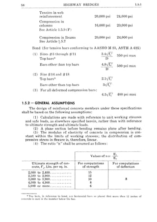 58 HIGHWAY BRIDGES
Tension in web
reinforcement
Compression in
columns
See Article 1.5.9 (F)
Compression in Beams
See Article 1.5.7
20,000 psi
16,000 psi
20,000 psi
1.5.1
24,000 psi
20,000 psi
24,000 psi
Bond (for tension bars conforming to AASHO M 31, ASTM A 615)
(1) Sizes #3 through #11 3.4y1fe' 350 psi max
Top bars-x- -D-
Bars other than top bars 4.8 vI.: 500 psi max
D
(2) Size #14 and #18
Top bars-x- 2.1VI.7
Bars other than top bars 3y1fe'
(3) For all deformed compression bars:
6.5y1fc' 400 psi max
1.5.2 - GENERAL ASSUMPTIONS
The design of reinforced concrete members under these specifications
shall be based on the following assumptions:
(1) Calculations are made with reference to unit working stresses
and safe loads, as elsewhere specified herein, rather than with reference
to ultimate strength and ultimate loads.
(2) A plane section before bending remains plane after bending.
(3) The modulus of elasticity of concrete in compression is con-
stant within the limits of working stresses; the distribution of com-
pressive stress in flexure is, therefore, linear.
(4) The ratio "n" shall be assumed as follows:
Ultimate strength of con-
crete, f'e' Lbs. per sq. in.
~~--t
2,000 to 2,400 ............ .
2,500 to 2,900 ............ .
3,000 to 3,900 ............ .
4,000 to 4,900 ............ .
5,000 or more ............ .
Values of n= --~-"­
E"
For computations
of strength
15
12
For computations
of deflection
10 8
8
6
* Top bars, in reference to hond, Hre horizontal ba rs so placed that more than 12 inches of
concrete is cast in the memher below the bar.
 