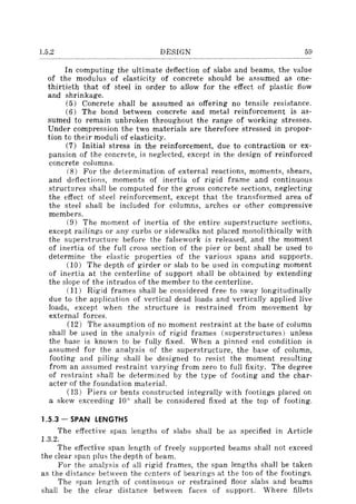 1.5.2 DESIGN 59
In computing the ultimate deflection of slabs and beams, the value
of the modulus of elasticity of concrete should be assumed as one-
thirtieth that of steel in order to allow for the effect of plastic flow
and shrinkage.
(5) Concrete shall be assumed as offering no tensile resistance.
(6) The bond between concrete and metal reinforcement is as-
sumed to remain unbroken throughout the range of working stresses.
Under compression the two materials are therefore stressed in propor-
tion to their moduli of elasticity.
(7) Initial stress in the reinforcement, due to contraction or ex-
pansion of the concrete, is neglected, except in the design of reinforced
concrete columns.
(8) For the determination of external reactions, moments, shears,
and deflections, moments of inertia of rigid frame and continuous
structures shall be computed for the gross concrete sections, neglecting
the effect of steel reinforcement, except that the transformed area of
the steel shall be included for columns, arches or other compressive
members.
(9) The moment of inertia of the entire superstructure sections,
except railings or any curbs or sidewalks not placed monolithically with
the superstructure before the falsework is released, and the moment
of inertia of the fulI cross section of the pier or bent shall be used to
determine the elastic properties of the various spans and supports.
(10) The depth of girder or slab to be used in computing moment
of inertia at the centerline of support shall be obtained by extending
the slope of the intrados of the member to the centerline.
(11) Rigid frames shall be considered free to sway longitudinally
due to the application of vertical dead loads and vertically applied live
loads, except when the structure is restrained from movement by
external forces.
(12) The assumption of no moment restraint at the base of column
shall be used in the analysis of rigid frames (superstructures) unless
the base is known to be fully fixed. When a pinned end condition is
assumed for the analysis of the superstructure, the base of column,
footing and piling shall be designed to resist the moment resulting
from an assumed restraint varying from zero to full fixity. The degree
of restraint shalI be determined by the type of footing and the char-
acter of the foundation material.
(13) Piers or bents constructed integrally with footings placed on
a skew exceeding 100 shall be considered fixed at the top of footing.
1.5.3 - SPAN LENGTHS
The effective span lengths of slabs shall be as specified in Article
l.3.2.
The effective span length of freely supported beams shall not exceed
the clear span plus the depth of beam.
For the analysis of all rigid frames, the span lengths shall be taken
as the distance between the centers of bearings at the tOD of the footings.
The span length of continuous or restrained floor slabs and beams
shall be the clear distance between faces of support. Where fillets
 