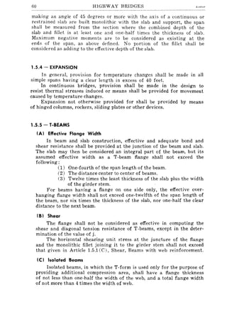 60 HIGHWAY BRIDGES
making an angle of 45 degrees or more with the axis of a continuous or
restrained slab are built monolithic with the slab and support, the span
shall be measured from the section where the combined depth of the
slab and fillet is at least one and one-half times the thickness of slab.
Maximum negative moments are to be considered as existing at the
ends of the span, as above defined. No portion of the fillet shall be
considered as adding to the effective depth of the slab.
1.5.4 - EXPANSION
In general, provision for temperature changes shall be made in all
simple spans having a clear length in excess of 40 feet.
In continuous bridges, provision shall be made in the design to
resist thermal stresiles induced or means shall be provided for movement
caused by temperature changes.
Expansion not otherwise provided for shall be provided by means
of hinged columns, rockers, sliding plates or other devices.
1.5.5 - T-BEAMS
IA} Effective Flange Width
In beam and slab construction, effective and adequate bond and
shear resistance shall be provided at the junction of the beam and slab.
The slab may then be considered an integral part of the beam, but its
assumed effective width as a T-beam flange shall not exceed the
following:
(1) One-fourth of the span length of the beam.
(2) The distance center to center of beams.
(3) Twelve times the least thickness of the slab plus the width
of the girder stem.
For beams having a flange on one side only, the effective over-
hanging flange width shall not exceed one-twelfth of the span length of
the beam, nor six times the thickness of the slab, nor one-half the clear
distance to the next beam.
IB} Shear
The flange shall not be considered as effective in computing the
shear and diagonal tension resistance of T-beams, except in the deter-
mination of the value of j.
The horizontal shearing unit stress at the juncture of the flange
and the monolithic fillet joining it to the girder stem shall not exceed
that given in Article 1.5.1 (C), Shear, Beams with web reinforcement.
Ie} Isolated Beams
Isolated beams, in which the T-form is used only for the purpose of
providing additional compression area, shall have a flange thickness
of not less than one-half the width of the web, and a total flange width
of not more than 4 times the width of web.
 