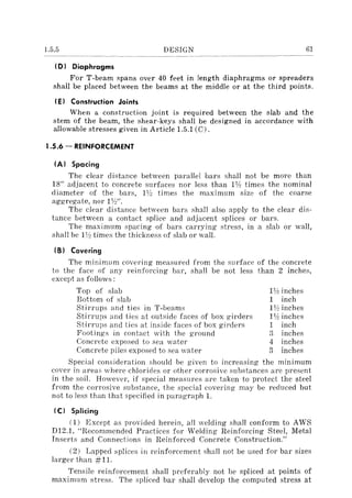 1.5.5 DESIGN 61
(D) Diaphragms
For T-beam spans over 40 feet in length diaphragms or spreaders
shall be placed between the beams at the middle or at the third points.
(E) Construction Joints
When a construction joint is required between the slab and the
stem of the beam, the shear-keys shalI be designed in accordance with
allowable stresses given in Article 1.5.1 (C).
J.5.6 - REINFORCEMENT
(A) Spacing
The clear distance between parallel bars shall not be more than
IS" adjacent to concrete surfaces nor less than 1Y:! times the nominal
diameter of the barEl, IJh times the maximum size of the coarse
aggregate, nor 1Yo/'.
The clear distance between bars shall also apply to the clear dis-
tance between a contact splice and adjacent splices 01' bars.
The maximum Elpacing of bars carrying stress, in a slab or wall,
shall be 1y~ times the thickness of slab or wall.
(S) Covering
The minimum covering measured from the surface of the concrete
to the face of any reinforcing bar, shall be not less than 2 inches,
except as follows:
Top of Ellab
Bottom of slab
Stirrups and ties in T-beams
Stirrups anel ties at outside faces of box girders
Stirrups and tic"s at inside faces of box girders
Footings in contact with the ground
Concrete exposed to sea water
Concrete piles exposed to sea water
1Y:! inches
1 inch
n~ inches
112 inches
1 inch
3 inches
4 inches
3 inches
Special consideration should be given to increasing the mll11mUm
covel' in areas where chlorides or other corrosive substances are present
in the soil. However, if special measures are taken to protect the steel
from the corrosive substance, the special covering may be reduced but
not to less than that specified in paragraph 1.
(C) Splicing
(1) Except as provided herein, all welding shall conform to AWS
DI2.1, "Recommended Practices for Welding Reinforcing Steel, Metal
Inserts and Connections in Reinforced Concrete Construction."
(2) Lapped splices ill reinforcement shall not be used for bar sizes
larger than #11.
Tensile reinforcement shall preferably not be spliced at points of
maximum stress. The spliced bar shall develop the computed stress at
 