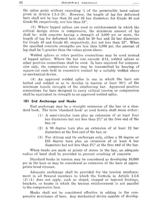 62
the splice point without exceeding :J~ of the permissible bond values
given in Article 1.5.1 CD). However, the length of lap for deformed
bars shall not be less than 24 and 36 bar diameters for Grade 40 and
Grade 60, respectively, nor less than 12/1.
(3) Where lapped splices are used in reinforcement in which the
critical design stress is compressive, the minimum amount of lap
shall be: with concrete having a strength of 3,000 psi or more, the
length of lap for deformed bars shall be 20 bar and 24 bar diameters
for Grade 40 and Grade 60, respectively, but not less than 12/1. When
the specified concrete strengths are less than 3,000 psi, the amount of
lap shall be }II greater than the values given above.
'Welded splices or other positive connections may be used instead
of lapped splices. Where the bar size exceeds #11, welded splices or
other positive connections shall be used. In bars required for compres-
sion only, the compressive stress may be transmitted by bearing of
square-cut ends held in concentric contact by a suitably welded sleeve
or mechanical device.
(4) An approved welded splice is one in which the bars are
butted and welded so as to develop in tension at least 90% of the
minimum tensile strength of the reinforcing bar. Approved positive
connections for bars designed to carry critical tension or compression
shall be equivalent in strength to an approved welded splice.
(D) End Anchorage and Hooks
End anchorage may be a straight extension of the bar or a stan-
dard hook. The term 'standard hook' as used herein shall mean either:
(1) A semi-circular turn plus an extension of at least four
bar diameters but not less than 2V:!" at the free end of the
bar, or
(2) A 90 degree turn plus an extension of at least 12 bar
diameters at the free end of the bar, or
(3) For stirrup and tie anchorage only, either a 90 degree or
135 degree turn plus an extension of at least 6 bar
diameters but not less than 2W' at the free end of the bar.
When bends are made at points of stress in the bar, an adequate
radius of bend shall be provided to prevent crushing of concrete.
Standard hooks in tension may be considered as developing 10,000
psi in the bars or may be considered as extension of the bars at appro-
priate bond stresses.
Adequate anchorage shall be provided for the tension reinforce-
ment in all flexural members to which the formula in Article 1.5.6
(J) (1) does not apply, such as sloped, stepped or tapered footings,
brackets, or beams in which the tension reinforcement is not parallel
to the compression face.
Hooks shall not be considered effective in adding to the com-
pressive resistance of bars. Any mechanical device capable of develop-
 