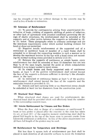 1.5.6 DESIGN 63
ing the strength of the bar without damage to the concrete may be
used in lieu of hooks or extensions.
IE} Extension of Reinforcement
(1) To provide for contingencies arising from unanticipated dis-
tribution of loads, yielding of supports, shifting of points of inflection,
or other lack of agreement with assumed conditions governing the de-
sign of elastic structures, the reinforcement shall be extended at the
supports and at other points between the supports as indicated in (2)
to (5) below. These paragraphs relate to ordinary anchorage and are
the minimum requirements under which normal working stresses for
bond or shear are permitted.
(2) Negative tensile reinforcement at the supported end of a
restrained or cantilever beam or member of a rigid frame shall be
extended in or through the supporting member in such a manner as to
develop the maximum tension in the bar with a bond stress not exceed-
ing the normal working stress provided in Article 1.5.1 (D).
(3) Between the supports of continuous or simple beams, every
reinforcement bar shall be extended at least 15.diameters but not less
than ~o of the span length, beyond the point at which computations
indicate it is no longer needed to resist stress.
(4) In simple beams and freely supported ends of continuous
beams, at least Y:l of the positive reinforcement shall extend beyond
the face of the supports a distance sufficient to develop 1h the allowable
stress in the bars.
(5) In restrained or continuous beams at least l!J of the positive
reinforcement shall extend beyond the face of the supports and the
remainder treated as provided in (3).
(6) Dowels and bars carrying little or no theoretical stress should
be embedded at least ten bar diameters from the construction joint.
{Fl Structural Steel Shapes
When structural steel shapes are used for reinforcement, me-
chanical bond shall be provided which will effectively bond the member
to the surrounding concrete mass.
(G I Interim Reinforcement for T-beams and Box Girders
When the floor slab or flange of a continuous or cantilevered T-
beam or box girder is placed after the concrete in the stem has taken
its set, at least locir of the negative moment reinforcing steel shall be
placed full length in the top of the beam stem to prevent cracks from
falsework settlement or deflection. In lieu of the above requirement two
#8 bars full length of the girders may be used.
(HI Reinforcement for Temperature and Shrinkage
Not less than Ys square inch of reinforcement per foot shall be
placed in each direction of all concrete surfaces to resist the formation
 