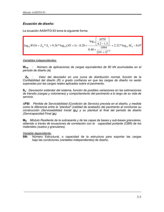 Método AASHTO-93
_________________________________________________________________________
3-3
Ecuación de diseño:
La ecuación AASHTO-93 toma la siguiente forma:
 
( )
07.8log*32.2
1
1094
40.0
5.12.4
log
20.0)1(log*36.9*18log 10
19.5
10
1010 −+
+
+
⎥
⎦
⎤
⎢
⎣
⎡
−
Δ
+−++= RoR M
SN
PSI
SNSZWt
Variables independientes:
Wt18 : Número de aplicaciones de cargas equivalentes de 80 kN acumuladas en el
periodo de diseño (n)
ZR : Valor del desviador en una curva de distribución normal, función de la
Confiabilidad del diseño (R) o grado confianza en que las cargas de diseño no serán
superadas por las cargas reales aplicadas sobre el pavimento.
So: Desviación estándar del sistema, función de posibles variaciones en las estimaciones
de tránsito (cargas y volúmenes) y comportamiento del pavimento a lo largo de su vida de
servicio.
ΔPSI: Pérdida de Serviciabilidad (Condición de Servicio) prevista en el diseño, y medida
como la diferencia entre la “planitud” (calidad de acabado) del pavimento al concluirse su
construcción (Serviceabilidad Inicial (po) y su planitud al final del periodo de diseño
(Servicapacidad Final (pt).
MR: Módulo Resiliente de la subrasante y de las capas de bases y sub-bases granulares,
obtenido a través de ecuaciones de correlación con la capacidad portante (CBR) de los
materiales (suelos y granulares).
Variable dependiente:
SN: Número Estructural, o capacidad de la estructura para soportar las cargas
bajo las condiciones (variables independientes) de diseño.
 