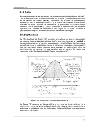 Método AASHTO-93
_________________________________________________________________________
3-7
B.1.2 Tráfico
El establecimiento de los espesores de pavimento mediante el Método AASHTO
'93, se fundamenta en la determinación de las "Cargas Equivalentes Acumuladas
en el Período de Diseño (Wt18)", calculadas de acuerdo al procedimiento
establecido para el Método AASHTO '72, y al cual se hace referencia en el Primer
Volumen de estos "Apuntes de Pavimentos", y que en esa oportunidad fueron
definidas con el término Wt18. Cuando se emplea el método AASHTO '93 deben
aplicarse los "factores de equivalencia de cargas —"FEi"—de acuerdo al
procedimiento seguido en Venezuela para la estimación de cargas.
B.1.3 Confiabilidad
La "Confiabilidad del Diseño (R)" se refiere al grado de certidumbre (seguridad)
de que una determinada alternativa de diseño alcance a durar, en la realidad, el
tiempo establecido en el período seleccionado. La confiabilidad también puede
ser definida como la probabilidad de que el número de repeticiones de cargas (Nt)
que un pavimento pueda soportar para alcanzar un determinado nivel de
servicapacidad de servicio, no sea excedida por el número de cargas que
realmente estén siendo aplicadas (WT)sobre ese pavimento".
Figura "B": Criterio de confiabilidad estadística
La Figura "B" presenta en forma gráfica el concepto de la probabilidad de la
distribución normal del error en la estimación del tráfico y comportamiento de la
estructura, y es la base para las definiciones de la confiabilidad que caracterizan
este método de diseño.
 