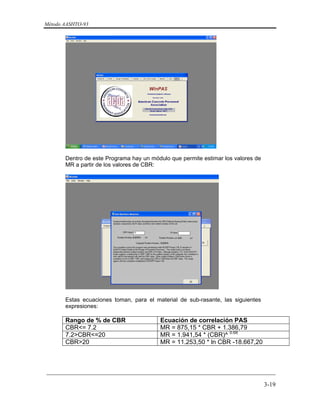 Método AASHTO-93
_________________________________________________________________________
3-19
Dentro de este Programa hay un módulo que permite estimar los valores de
MR a partir de los valores de CBR:
Estas ecuaciones toman, para el material de sub-rasante, las siguientes
expresiones:
Rango de % de CBR Ecuación de correlación PAS
CBR<= 7.2 MR = 875,15 * CBR + 1.386,79
7.2>CBR<=20 MR = 1.941,54 * (CBR)^ 0.68
CBR>20 MR = 11.253,50 * ln CBR -18.667,20
 
