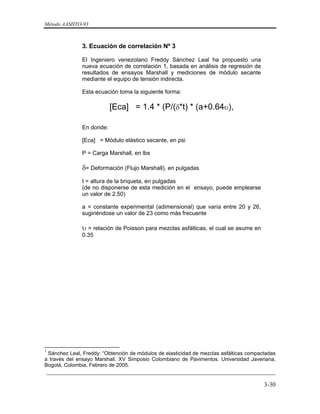 Método AASHTO-93
_________________________________________________________________________
3-30
3. Ecuación de correlación Nº 3
El Ingeniero venezolano Freddy Sánchez Leal ha propuesto una
nueva ecuación de correlación 1, basada en análisis de regresión de
resultados de ensayos Marshall y mediciones de módulo secante
mediante el equipo de tensión indirecta.
Esta ecuación toma la siguiente forma:
[Eca] = 1.4 * (P/(δ*t) * (a+0.64υ),
En donde:
[Eca] = Módulo elástico secante, en psi
P = Carga Marshall, en lbs
δ= Deformación (Flujo Marshall), en pulgadas
t = altura de la briqueta, en pulgadas
(de no disponerse de esta medición en el ensayo, puede emplearse
un valor de 2.50)
a = constante experimental (adimensional) que varía entre 20 y 26,
sugiriéndose un valor de 23 como más frecuente
υ = relación de Poisson para mezclas asfálticas, el cual se asume en
0.35
1
Sánchez Leal, Freddy: “Obtención de módulos de elasticidad de mezclas asfálticas compactadas
a través del ensayo Marshall. XV Simposio Colombiano de Pavimentos. Universidad Javeriana,
Bogotá, Colombia, Febrero de 2005.
 