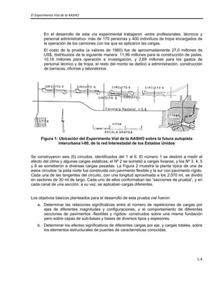 El Experimento Vial de la AASHO 
 
1‐4 
 
En el desarrollo de esta vía experimental trabajaron -entre profesionales, técnicos y
personal administrativo- más de 170 personas y 400 individuos de tropa encargados de
la operación de los camiones con los que se aplicaron las cargas.
El costo de la prueba (a valores de 1960) fue de aproximadamente 27,0 millones de
US$, distribuidos de la siguiente manera: 11,99 millones para la construcción de pistas,
10,18 millones para operación e investigación, y 2,69 millones para los gastos de
personal técnico y de tropa; el resto del monto se dedicó a administración, construcción
de barracas, oficinas y laboratorios.
Figura 1: Ubicación del Experimento Vial de la AASHO sobre la futura autopista
interurbana I-80, de la red Interestadal de los Estados Unidos
Se construyeron seis (6) circuitos, identificados del 1 al 6. El número 1 se destinó a medir el
efecto del clima y algunas cargas estáticas; el Nº 2 se sometió a cargas livianas, y los Nº 3, 4, 5
y 6 se sometieron a diversas cargas pesadas. La Figura 2 muestra la planta típica de una de
estos circuitos: la pista norte fue construida con pavimento flexible y la sur con pavimento rígido.
Cada una de las tangentes del circuito, con una longitud aproximada a los 2.070 ml, se dividió
en sectores de 30 ml de largo. Cada uno de ellos conformaban las “secciones de prueba”, y en
cada canal de una sección, a su vez, se aplicaban cargas diferentes.
Los objetivos básicos planteados para el desarrollo de esta prueba vial fueron:
a. Determinar las relaciones significativas entre el número de repeticiones de cargas por
ejes de diferentes magnitudes y configuraciones, y el comportamiento de diferentes
secciones de pavimentos -flexibles y rígidos- construidos sobre una misma fundación
pero sobre capas de sub-bases y bases de diversos tipos y espesores.
b. Determinar los efectos significativos de diferentes cargas por eje, y cargas totales, sobre
los elementos estructurales de puentes de características conocidas.
 