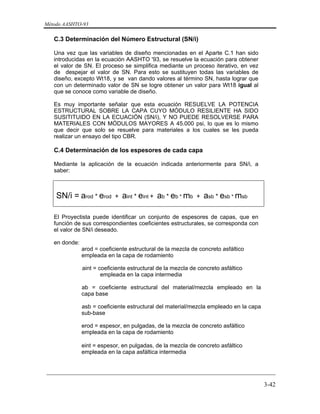 Método AASHTO-93
_________________________________________________________________________
3-42
C.3 Determinación del Número Estructural (SN/i)
Una vez que las variables de diseño mencionadas en el Aparte C.1 han sido
introducidas en la ecuación AASHTO '93, se resuelve la ecuación para obtener
el valor de SN. El proceso se simplifica mediante un proceso iterativo, en vez
de despejar el valor de SN. Para esto se sustituyen todas las variables de
diseño, excepto Wt18, y se van dando valores al término SN, hasta lograr que
con un determinado valor de SN se logre obtener un valor para Wt18 igual al
que se conoce como variable de diseño.
Es muy importante señalar que esta ecuación RESUELVE LA POTENCIA
ESTRUCTURAL SOBRE LA CAPA CUYO MÓDULO RESILIENTE HA SIDO
SUSITITUIDO EN LA ECUACIÓN (SN/i), Y NO PUEDE RESOLVERSE PARA
MATERIALES CON MÓDULOS MAYORES A 45.000 psi, lo que es lo mismo
que decir que solo se resuelve para materiales a los cuales se les pueda
realizar un ensayo del tipo CBR.
C.4 Determinación de los espesores de cada capa
Mediante la aplicación de la ecuación indicada anteriormente para SN/i, a
saber:
SN/i = arod * erod + aint * eint + ab * eb * mb + asb * esb * msb
El Proyectista puede identificar un conjunto de espesores de capas, que en
función de sus correspondientes coeficientes estructurales, se corresponda con
el valor de SN/i deseado.
en donde:
arod = coeficiente estructural de la mezcla de concreto asfáltico
empleada en la capa de rodamiento
aint = coeficiente estructural de la mezcla de concreto asfáltico
empleada en la capa intermedia
ab = coeficiente estructural del material/mezcla empleado en la
capa base
asb = coeficiente estructural del material/mezcla empleado en la capa
sub-base
erod = espesor, en pulgadas, de la mezcla de concreto asfáltico
empleada en la capa de rodamiento
eint = espesor, en pulgadas, de la mezcla de concreto asfáltico
empleada en la capa asfáltica intermedia
 