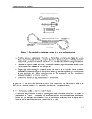 El Experimento Vial de la AASHO 
 
1‐5 
 
Figura 2: Características de las secciones de prueba en los circuitos
 
c. Realizar estudios especiales referentes a hombrillos pavimentados, tipos de bases,
fatiga en pavimentos, tamaño y presión de inflado de los cauchos, vehículos militares
especiales, y correlacionar estos resultados con los obtenidos en la investigación básica.
d. Obtener un registro de los recursos y materiales requeridos para mantener las secciones
de prueba en condiciones de ser ensayadas.
e. Desarrollar instrumentación, procedimientos de ensayo y laboratorio, datos, gráficos,
tablas y fórmulas que reflejarán las características de las diferentes secciones de prueba
y que pudieran ser útiles posteriormente en la evaluación de las condiciones
estructurales de un pavimento existente.
f. Determinar áreas que requiriesen estudios posteriores.
A continuación, se describen las características más importantes del Experimento Vial de la
AASHO, en cuanto a construcción, materiales empleados y cargas aplicadas.
1. Secciones de prueba en pavimentos flexibles
En solución de pavimento flexible se construyeron 468 secciones principales, tal como se
presenta en el Cuadro 1. Secciones con espesores iguales se construyeron en las diversas
pistas; así, por ejemplo, secciones con capa de rodamiento de 4 pulg, base de 3 pulg y sub-
base de 8 pulg, se construyeron en los circuitos 3, 4, 5 y 6.
 
