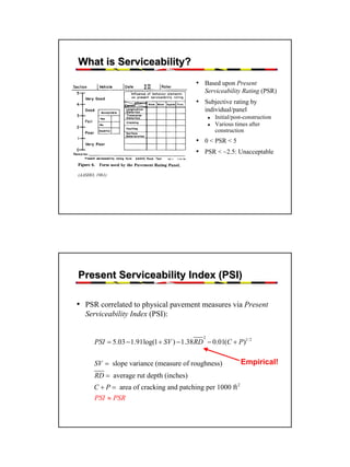 What is Serviceability?
• Based upon Present
Serviceability Rating (PSR)

• Subjective rating by
individual/panel
Initial/post-construction
Various times after
construction

• 0 < PSR < 5
• PSR < ~2.5: Unacceptable
(AASHO, 1961)

Present Serviceability Index (PSI)
• PSR correlated to physical pavement measures via Present
Serviceability Index (PSI):
2

PSI = 5.03 − 1.91log(1 + SV ) − 1.38 RD − 0.01(C + P)1/ 2
SV = slope variance (measure of roughness)

Empirical!

RD = average rut depth (inches)
C + P = area of cracking and patching per 1000 ft 2
PSI ≈ PSR

10

 
