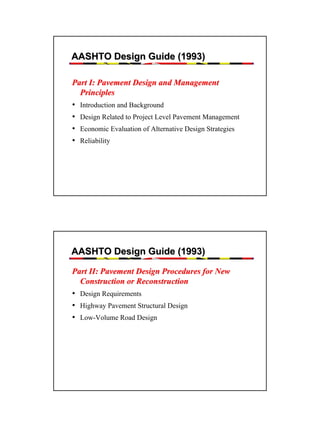 AASHTO Design Guide (1993)
Part I: Pavement Design and Management
Principles
• Introduction and Background
• Design Related to Project Level Pavement Management
• Economic Evaluation of Alternative Design Strategies
• Reliability

AASHTO Design Guide (1993)
Part II: Pavement Design Procedures for New
Construction or Reconstruction
• Design Requirements
• Highway Pavement Structural Design
• Low-Volume Road Design

11

 