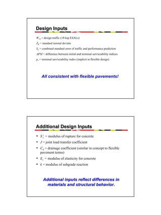 Design Inputs
W18 = design traffic (18-kip ESALs)
ZR = standard normal deviate
So = combined standard error of traffic and performance prediction

∆PSI = difference between initial and terminal serviceability indices
pt = terminal serviceability index (implicit in flexible design)

All consistent with flexible pavements!

Additional Design Inputs
• S′c = modulus of rupture for concrete
• J = joint load transfer coefficient
• Cd = drainage coefficient (similar in concept to flexible
pavement terms)

• Ec = modulus of elasticity for concrete
• k = modulus of subgrade reaction
Additional inputs reflect differences in
materials and structural behavior.

31

 